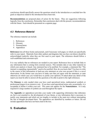 conclusions should specifically answer the questions raised in the introduction or conclude how the
goals or objectives stated in the introduction have been met.

Recommendations are proposed plans of action for the future. They are suggestions following
logically from the conclusions. Remember that conclusions deal with the present, recommendations
with the future. Each should be presented on a separate page.



4.3 Reference Material

The reference material can include

   1.   References
   2.   Glossary
   3.   Nomenclature
   4.   Appendices

References lists all those books and journals, and if necessary web pages, to which you specifically
refer in your report. Materials from other authors and diagrams that you have not drawn should be
acknowledged explicitly when they are first used in your report. The references should follow a
well-established and consistent style.

It is very unlikely that no references are needed in your report. References have to include links to
any information that is coming form external sources. This includes data or any other material on
which your analysis is based. Any statement has to be justified. For example, a statement like “The
internet is expanding exponentially” need to be justified. How do you know that? You have to refer
to the source of this information or back-up your statement on your own account if this is a novel
observation. In the former case you have to make sure that you agree with the statement, or state
otherwise (in which case you would have to justify your opinion.) If asked about any detail of the
report you must be able to answer all the questions or be able to point to the right references.

The Glossary is only needed when you have used specialized terms, mathematical symbols or
professional jargon in an extensive way. If you have used specialized terms only occasionally, it is
acceptable to define it within your text. This same rule applies for the Nomenclature. It is only
required if a large number of symbols are used throughout the report.

The Appendix (or appendices) provides your reader with supporting information that elaborates
on, but is not essential to, the development of your theme, or any information that is necessary to
justify your statements and which are too lengthy to include in the main text without interrupting
the line of thought developed there. The appendices are identified by numbers or letters. Do not
include appendices that have not been cited in the text.


5. Evaluation


                                                                                                   8
 