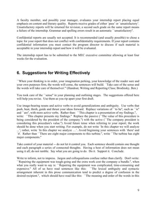 A faculty member, and possibly your manager, evaluates your internship report placing equal
emphasis on content and literary quality. Reports receive grades of either `pass’ or `unsatisfactory’.
Unsatisfactory reports will be returned for revision; a second such grade on the same report means
a failure of the internship. Grammar and spelling errors result in an automatic ``unsatisfactory''.

Confidential reports are usually not accepted. It is recommended (and usually possible) to chose a
topic for your report that does not conflict with confidentiality requirements. If your report contains
confidential information you must contact the program director to discuss if such material is
acceptable in your internship report and how it will be evaluated.

The internship report has to be submitted to the MEC executive committee allowing at least four
weeks for the evaluation.



6. Suggestions for Writing Effectively
``When your thinking is in order, your imagination perking, your knowledge of the reader sure and
your own purposes firm, the words will come, the sentences will build. `Take care of the sense and
the words will take care of themselves'.'' (Handout, Writing and Reporting Class; Brodinsky, Ben.)

You took care of the ``sense'' in your planning and outlining stages. The suggestions offered here
will help you revise. Use them as you rip apart your first draft.

Use image-bearing nouns and active verbs to avoid generalizations and ambiguity. Use verbs that
push, beat, throb, guide and thrust your ideas forward. Replace variations of ``to be'', such as ``is''
and ``are'', with more active verbs. Rather than: ``This chapter is a presentation of my findings.'',
write: ``This chapter presents my findings.'' Replace the passive (``The value of this procedure is
being considered by the president of the company.'') with the active (``The company president is
considering this procedure's value.'') Avoid future tense when referring to your report; the work
should be done when you start writing. For example, do not write `In this chapter we will analyze
...’; rather, write `In this chapter we analyze …’. Avoid beginning your sentences with `there' and
`it'. Rather than ``There are eight major components to this turbine.'', write ``The turbine has eight
major components.''

Take control of your material -- do not let it control you. Each sentence should contain one thought
and each paragraph a series of connected thoughts. Having a host of information does not mean
using it all; do not ramble. Say what you are going to do. Do it. Support it. Conclude.

Write to inform, not to impress. Jargon and colloquialisms confuse rather than clarify. Don't write:
``Repairing the equipment was tough-going and the extra work cost the company a bundle.'', when
what you really want to say is: ``Repairing the equipment was complicated, time-consuming and
expensive.'' All of us have read sentences like this: ``The lexical ambiguity and syntactic
arrangement inherent in this prose communication tend to predict a degree of confusion in the
desired recipient.'', which should have read like this: ``The meaning and order of the words in this



                                                                                                     9
 