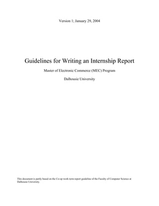 Version 1; January 29, 2004




       Guidelines for Writing an Internship Report
                        Master of Electronic Commerce (MEC) Program

                                           Dalhousie University




This document is partly based on the Co-op work term report guideline of the Faculty of Computer Science at
Dalhousie University.
 