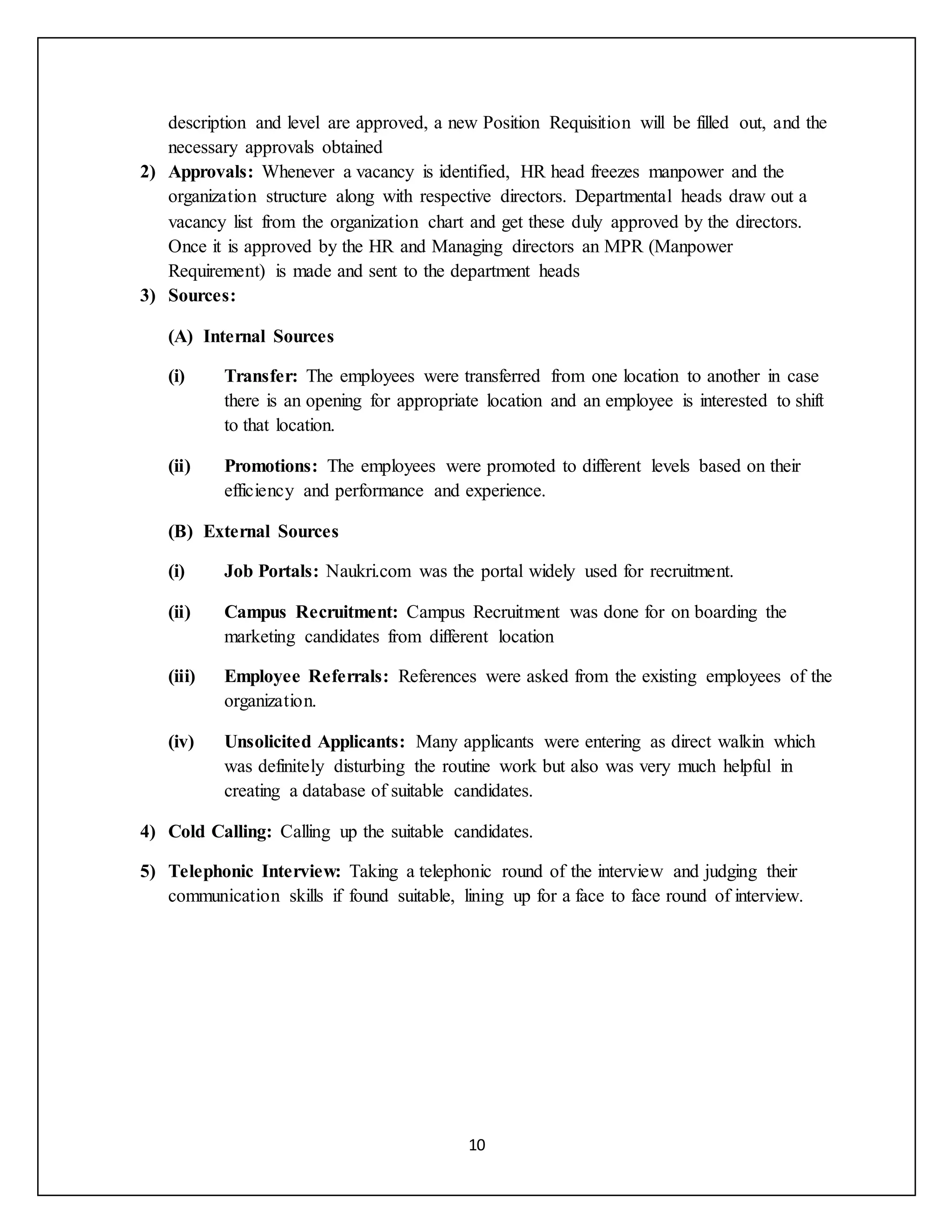 10
description and level are approved, a new Position Requisition will be filled out, and the
necessary approvals obtained
2) Approvals: Whenever a vacancy is identified, HR head freezes manpower and the
organization structure along with respective directors. Departmental heads draw out a
vacancy list from the organization chart and get these duly approved by the directors.
Once it is approved by the HR and Managing directors an MPR (Manpower
Requirement) is made and sent to the department heads
3) Sources:
(A) Internal Sources
(i) Transfer: The employees were transferred from one location to another in case
there is an opening for appropriate location and an employee is interested to shift
to that location.
(ii) Promotions: The employees were promoted to different levels based on their
efficiency and performance and experience.
(B) External Sources
(i) Job Portals: Naukri.com was the portal widely used for recruitment.
(ii) Campus Recruitment: Campus Recruitment was done for on boarding the
marketing candidates from different location
(iii) Employee Referrals: References were asked from the existing employees of the
organization.
(iv) Unsolicited Applicants: Many applicants were entering as direct walkin which
was definitely disturbing the routine work but also was very much helpful in
creating a database of suitable candidates.
4) Cold Calling: Calling up the suitable candidates.
5) Telephonic Interview: Taking a telephonic round of the interview and judging their
communication skills if found suitable, lining up for a face to face round of interview.
 