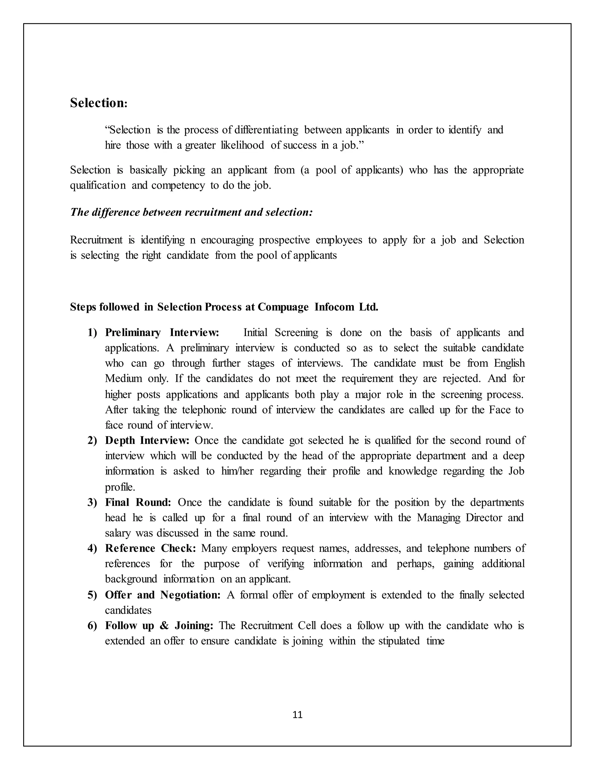 11
Selection:
“Selection is the process of differentiating between applicants in order to identify and
hire those with a greater likelihood of success in a job.”
Selection is basically picking an applicant from (a pool of applicants) who has the appropriate
qualification and competency to do the job.
The difference between recruitment and selection:
Recruitment is identifying n encouraging prospective employees to apply for a job and Selection
is selecting the right candidate from the pool of applicants
Steps followed in Selection Process at Compuage Infocom Ltd.
1) Preliminary Interview: Initial Screening is done on the basis of applicants and
applications. A preliminary interview is conducted so as to select the suitable candidate
who can go through further stages of interviews. The candidate must be from English
Medium only. If the candidates do not meet the requirement they are rejected. And for
higher posts applications and applicants both play a major role in the screening process.
After taking the telephonic round of interview the candidates are called up for the Face to
face round of interview.
2) Depth Interview: Once the candidate got selected he is qualified for the second round of
interview which will be conducted by the head of the appropriate department and a deep
information is asked to him/her regarding their profile and knowledge regarding the Job
profile.
3) Final Round: Once the candidate is found suitable for the position by the departments
head he is called up for a final round of an interview with the Managing Director and
salary was discussed in the same round.
4) Reference Check: Many employers request names, addresses, and telephone numbers of
references for the purpose of verifying information and perhaps, gaining additional
background information on an applicant.
5) Offer and Negotiation: A formal offer of employment is extended to the finally selected
candidates
6) Follow up & Joining: The Recruitment Cell does a follow up with the candidate who is
extended an offer to ensure candidate is joining within the stipulated time
 