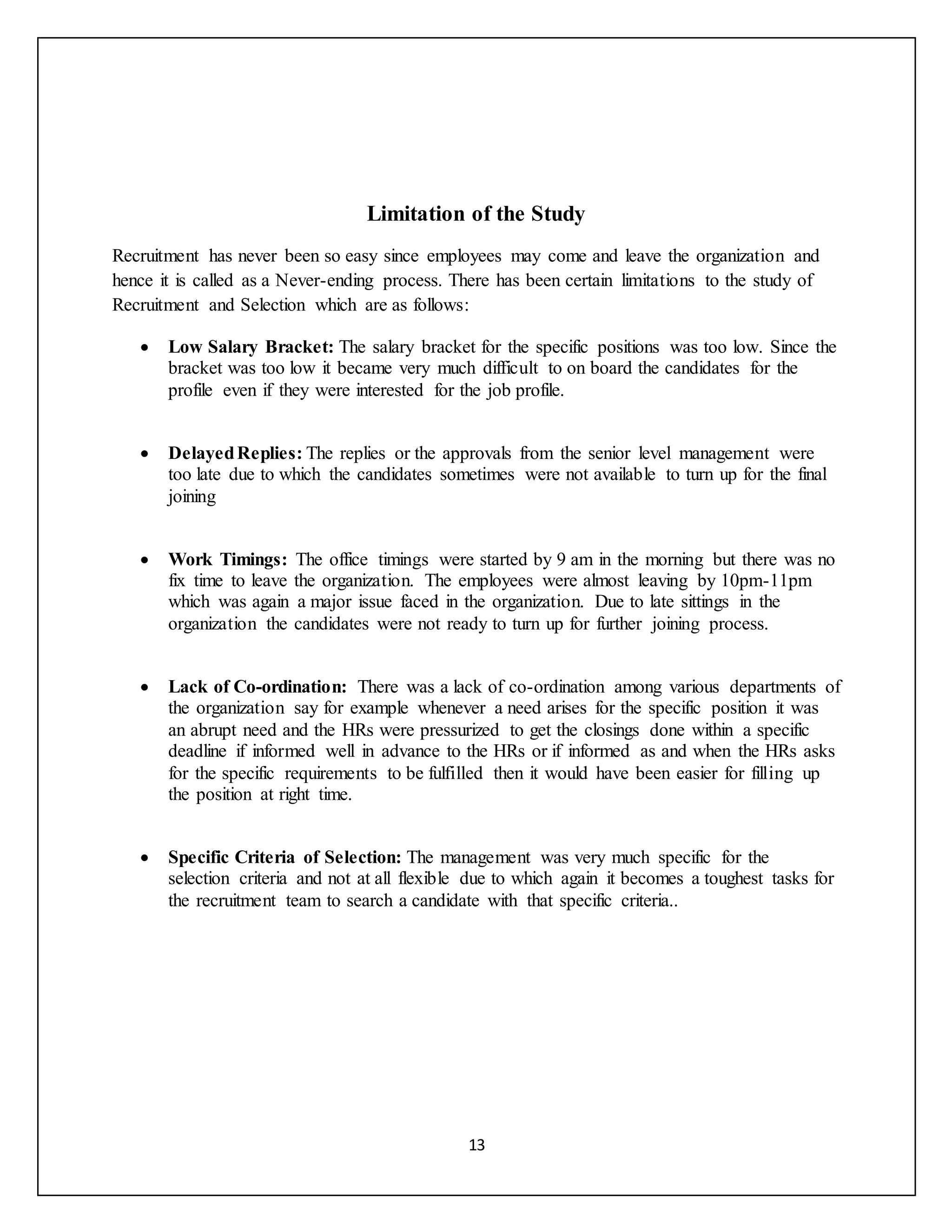 13
Limitation of the Study
Recruitment has never been so easy since employees may come and leave the organization and
hence it is called as a Never-ending process. There has been certain limitations to the study of
Recruitment and Selection which are as follows:
 Low Salary Bracket: The salary bracket for the specific positions was too low. Since the
bracket was too low it became very much difficult to on board the candidates for the
profile even if they were interested for the job profile.
 DelayedReplies: The replies or the approvals from the senior level management were
too late due to which the candidates sometimes were not available to turn up for the final
joining
 Work Timings: The office timings were started by 9 am in the morning but there was no
fix time to leave the organization. The employees were almost leaving by 10pm-11pm
which was again a major issue faced in the organization. Due to late sittings in the
organization the candidates were not ready to turn up for further joining process.
 Lack of Co-ordination: There was a lack of co-ordination among various departments of
the organization say for example whenever a need arises for the specific position it was
an abrupt need and the HRs were pressurized to get the closings done within a specific
deadline if informed well in advance to the HRs or if informed as and when the HRs asks
for the specific requirements to be fulfilled then it would have been easier for filling up
the position at right time.
 Specific Criteria of Selection: The management was very much specific for the
selection criteria and not at all flexible due to which again it becomes a toughest tasks for
the recruitment team to search a candidate with that specific criteria..
 