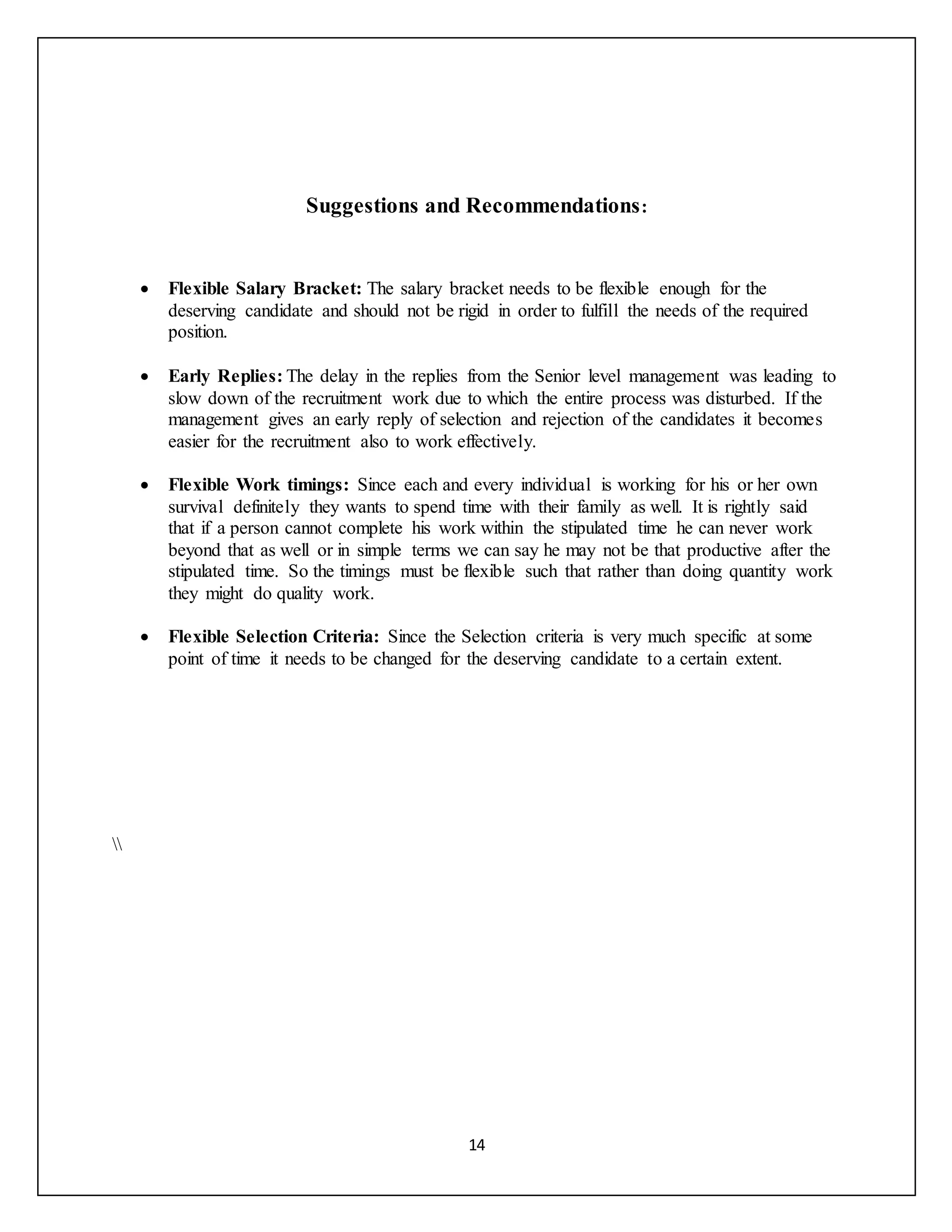 14
Suggestions and Recommendations:
 Flexible Salary Bracket: The salary bracket needs to be flexible enough for the
deserving candidate and should not be rigid in order to fulfill the needs of the required
position.
 Early Replies: The delay in the replies from the Senior level management was leading to
slow down of the recruitment work due to which the entire process was disturbed. If the
management gives an early reply of selection and rejection of the candidates it becomes
easier for the recruitment also to work effectively.
 Flexible Work timings: Since each and every individual is working for his or her own
survival definitely they wants to spend time with their family as well. It is rightly said
that if a person cannot complete his work within the stipulated time he can never work
beyond that as well or in simple terms we can say he may not be that productive after the
stipulated time. So the timings must be flexible such that rather than doing quantity work
they might do quality work.
 Flexible Selection Criteria: Since the Selection criteria is very much specific at some
point of time it needs to be changed for the deserving candidate to a certain extent.

 