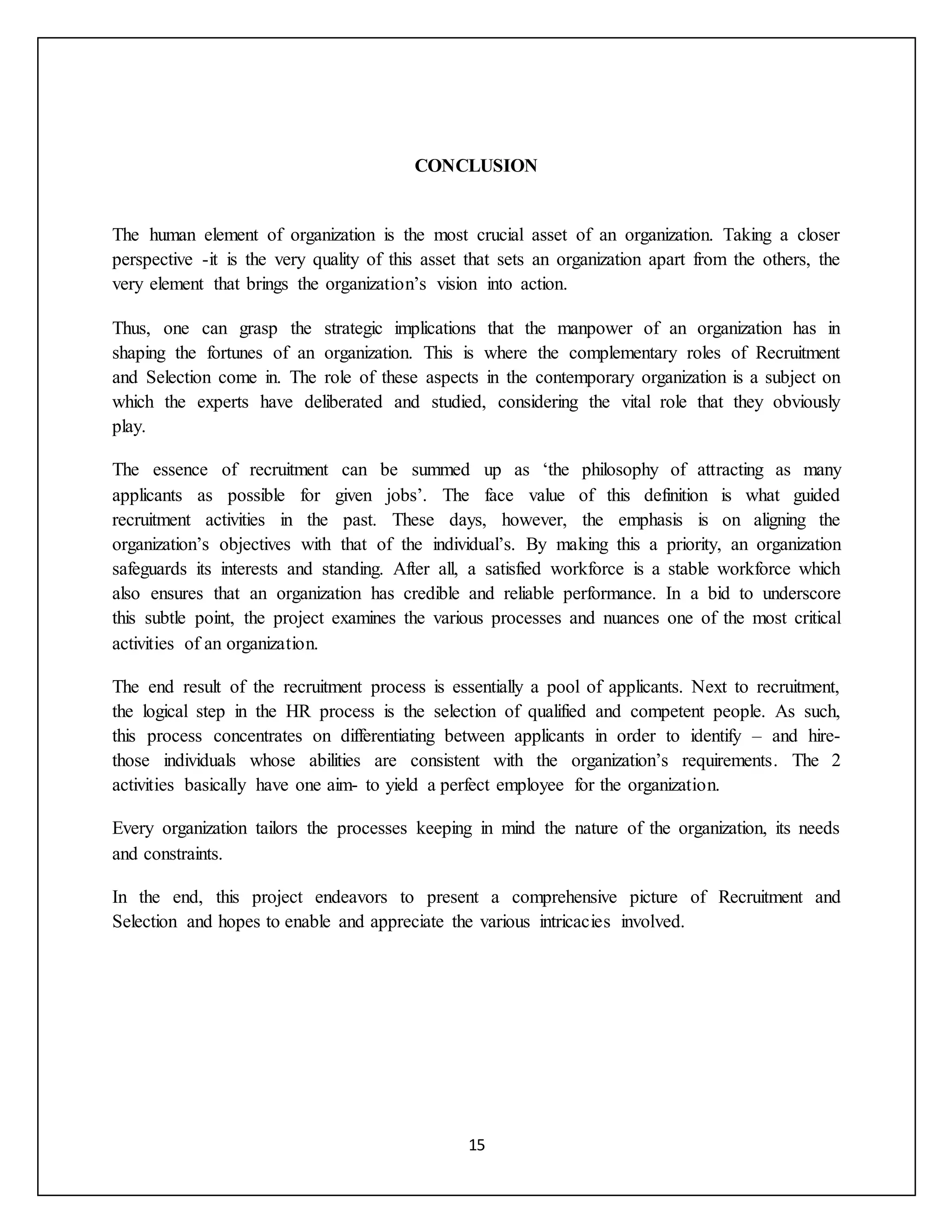15
CONCLUSION
The human element of organization is the most crucial asset of an organization. Taking a closer
perspective -it is the very quality of this asset that sets an organization apart from the others, the
very element that brings the organization’s vision into action.
Thus, one can grasp the strategic implications that the manpower of an organization has in
shaping the fortunes of an organization. This is where the complementary roles of Recruitment
and Selection come in. The role of these aspects in the contemporary organization is a subject on
which the experts have deliberated and studied, considering the vital role that they obviously
play.
The essence of recruitment can be summed up as ‘the philosophy of attracting as many
applicants as possible for given jobs’. The face value of this definition is what guided
recruitment activities in the past. These days, however, the emphasis is on aligning the
organization’s objectives with that of the individual’s. By making this a priority, an organization
safeguards its interests and standing. After all, a satisfied workforce is a stable workforce which
also ensures that an organization has credible and reliable performance. In a bid to underscore
this subtle point, the project examines the various processes and nuances one of the most critical
activities of an organization.
The end result of the recruitment process is essentially a pool of applicants. Next to recruitment,
the logical step in the HR process is the selection of qualified and competent people. As such,
this process concentrates on differentiating between applicants in order to identify – and hire-
those individuals whose abilities are consistent with the organization’s requirements. The 2
activities basically have one aim- to yield a perfect employee for the organization.
Every organization tailors the processes keeping in mind the nature of the organization, its needs
and constraints.
In the end, this project endeavors to present a comprehensive picture of Recruitment and
Selection and hopes to enable and appreciate the various intricacies involved.
 