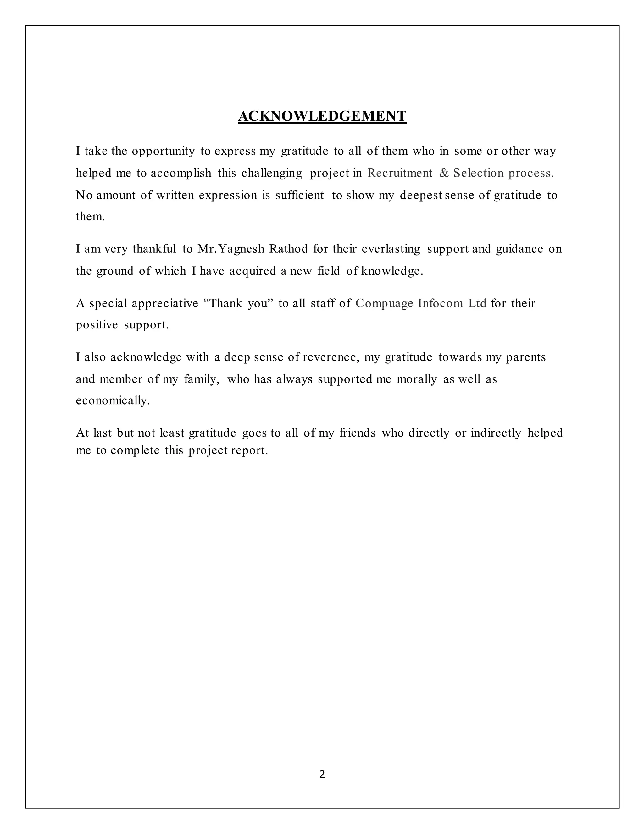 2
ACKNOWLEDGEMENT
I take the opportunity to express my gratitude to all of them who in some or other way
helped me to accomplish this challenging project in Recruitment & Selection process.
No amount of written expression is sufficient to show my deepest sense of gratitude to
them.
I am very thankful to Mr.Yagnesh Rathod for their everlasting support and guidance on
the ground of which I have acquired a new field of knowledge.
A special appreciative “Thank you” to all staff of Compuage Infocom Ltd for their
positive support.
I also acknowledge with a deep sense of reverence, my gratitude towards my parents
and member of my family, who has always supported me morally as well as
economically.
At last but not least gratitude goes to all of my friends who directly or indirectly helped
me to complete this project report.
 