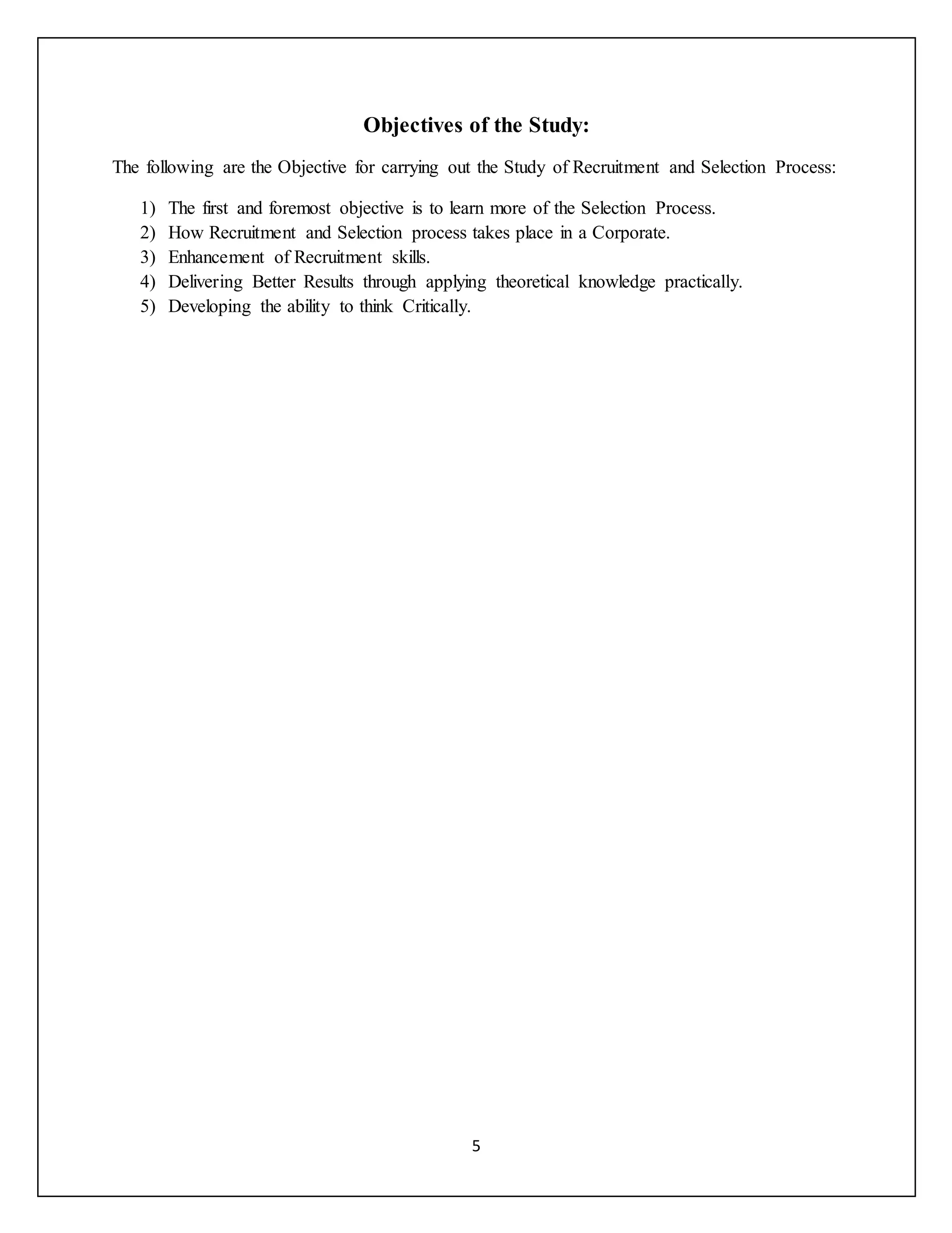 5
Objectives of the Study:
The following are the Objective for carrying out the Study of Recruitment and Selection Process:
1) The first and foremost objective is to learn more of the Selection Process.
2) How Recruitment and Selection process takes place in a Corporate.
3) Enhancement of Recruitment skills.
4) Delivering Better Results through applying theoretical knowledge practically.
5) Developing the ability to think Critically.
 