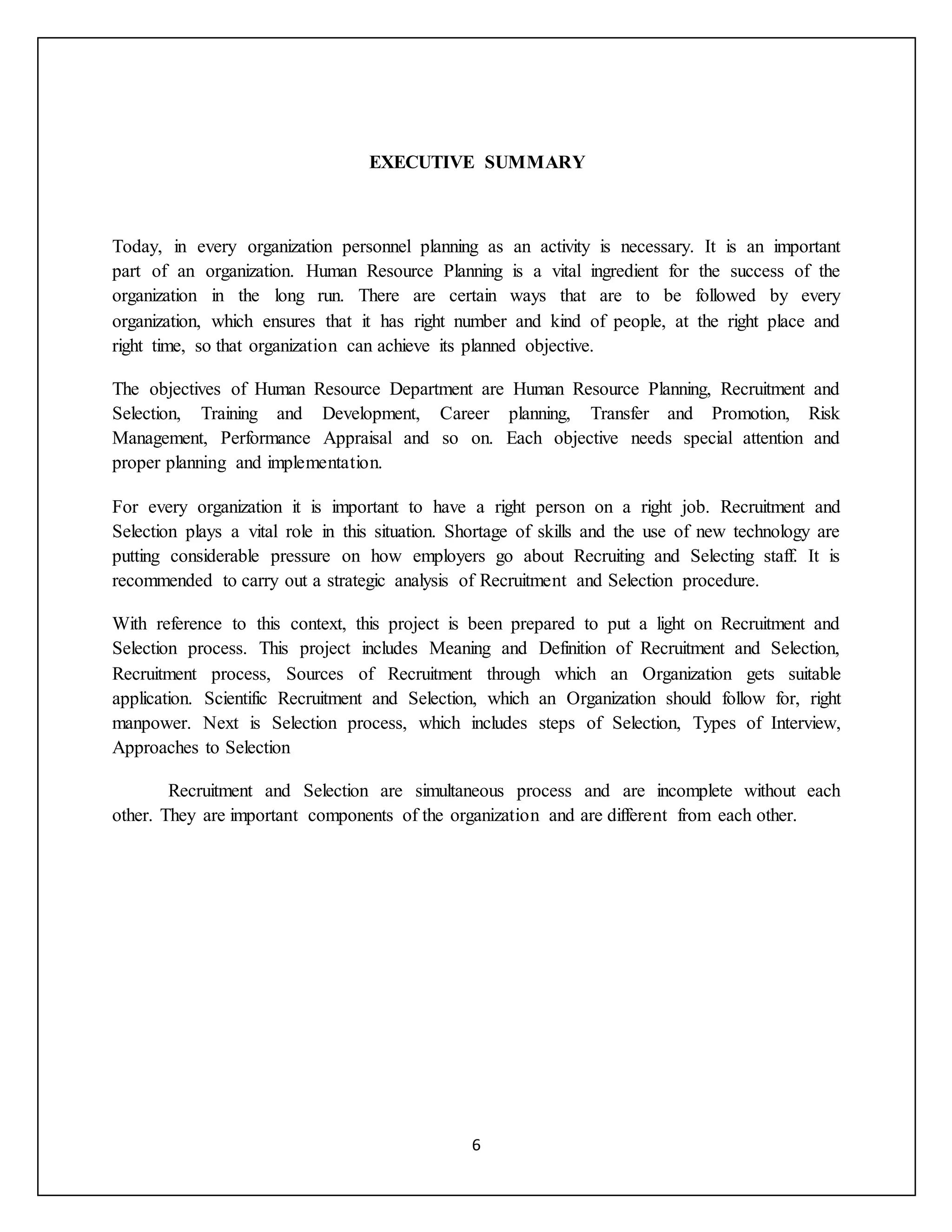 6
EXECUTIVE SUMMARY
Today, in every organization personnel planning as an activity is necessary. It is an important
part of an organization. Human Resource Planning is a vital ingredient for the success of the
organization in the long run. There are certain ways that are to be followed by every
organization, which ensures that it has right number and kind of people, at the right place and
right time, so that organization can achieve its planned objective.
The objectives of Human Resource Department are Human Resource Planning, Recruitment and
Selection, Training and Development, Career planning, Transfer and Promotion, Risk
Management, Performance Appraisal and so on. Each objective needs special attention and
proper planning and implementation.
For every organization it is important to have a right person on a right job. Recruitment and
Selection plays a vital role in this situation. Shortage of skills and the use of new technology are
putting considerable pressure on how employers go about Recruiting and Selecting staff. It is
recommended to carry out a strategic analysis of Recruitment and Selection procedure.
With reference to this context, this project is been prepared to put a light on Recruitment and
Selection process. This project includes Meaning and Definition of Recruitment and Selection,
Recruitment process, Sources of Recruitment through which an Organization gets suitable
application. Scientific Recruitment and Selection, which an Organization should follow for, right
manpower. Next is Selection process, which includes steps of Selection, Types of Interview,
Approaches to Selection
Recruitment and Selection are simultaneous process and are incomplete without each
other. They are important components of the organization and are different from each other.
 