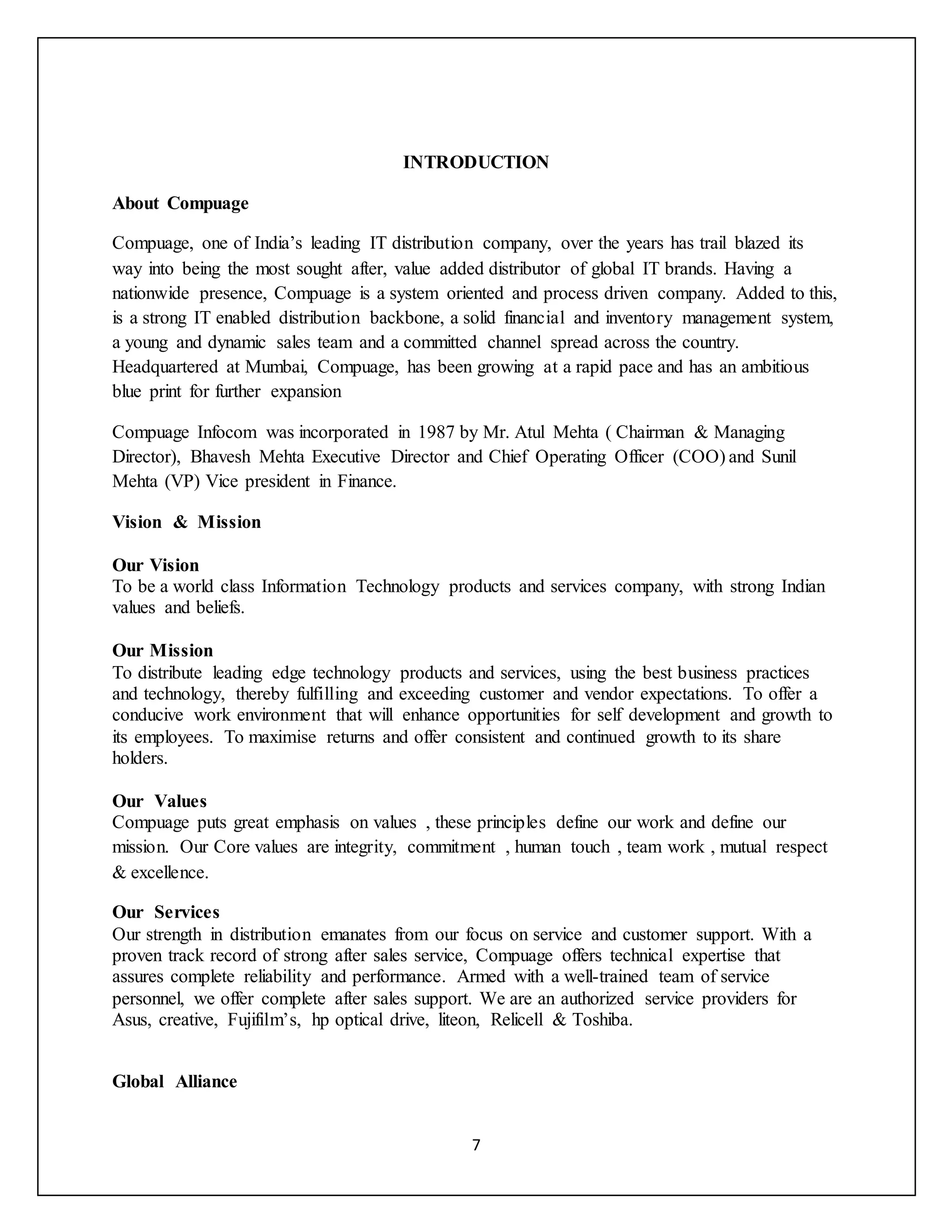 7
INTRODUCTION
About Compuage
Compuage, one of India’s leading IT distribution company, over the years has trail blazed its
way into being the most sought after, value added distributor of global IT brands. Having a
nationwide presence, Compuage is a system oriented and process driven company. Added to this,
is a strong IT enabled distribution backbone, a solid financial and inventory management system,
a young and dynamic sales team and a committed channel spread across the country.
Headquartered at Mumbai, Compuage, has been growing at a rapid pace and has an ambitious
blue print for further expansion
Compuage Infocom was incorporated in 1987 by Mr. Atul Mehta ( Chairman & Managing
Director), Bhavesh Mehta Executive Director and Chief Operating Officer (COO) and Sunil
Mehta (VP) Vice president in Finance.
Vision & Mission
Our Vision
To be a world class Information Technology products and services company, with strong Indian
values and beliefs.
Our Mission
To distribute leading edge technology products and services, using the best business practices
and technology, thereby fulfilling and exceeding customer and vendor expectations. To offer a
conducive work environment that will enhance opportunities for self development and growth to
its employees. To maximise returns and offer consistent and continued growth to its share
holders.
Our Values
Compuage puts great emphasis on values , these principles define our work and define our
mission. Our Core values are integrity, commitment , human touch , team work , mutual respect
& excellence.
Our Services
Our strength in distribution emanates from our focus on service and customer support. With a
proven track record of strong after sales service, Compuage offers technical expertise that
assures complete reliability and performance. Armed with a well-trained team of service
personnel, we offer complete after sales support. We are an authorized service providers for
Asus, creative, Fujifilm’s, hp optical drive, liteon, Relicell & Toshiba.
Global Alliance
 
