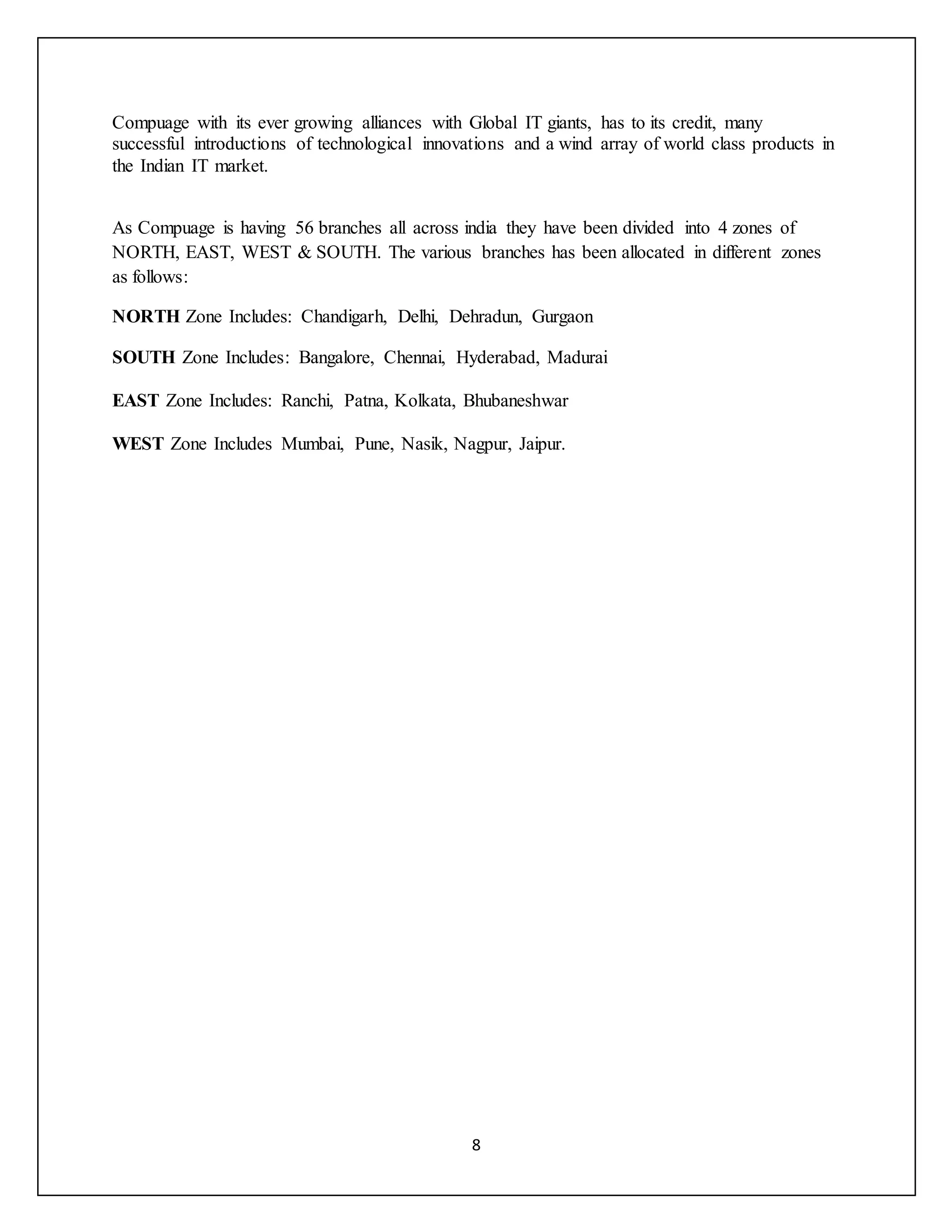 8
Compuage with its ever growing alliances with Global IT giants, has to its credit, many
successful introductions of technological innovations and a wind array of world class products in
the Indian IT market.
As Compuage is having 56 branches all across india they have been divided into 4 zones of
NORTH, EAST, WEST & SOUTH. The various branches has been allocated in different zones
as follows:
NORTH Zone Includes: Chandigarh, Delhi, Dehradun, Gurgaon
SOUTH Zone Includes: Bangalore, Chennai, Hyderabad, Madurai
EAST Zone Includes: Ranchi, Patna, Kolkata, Bhubaneshwar
WEST Zone Includes Mumbai, Pune, Nasik, Nagpur, Jaipur.
 