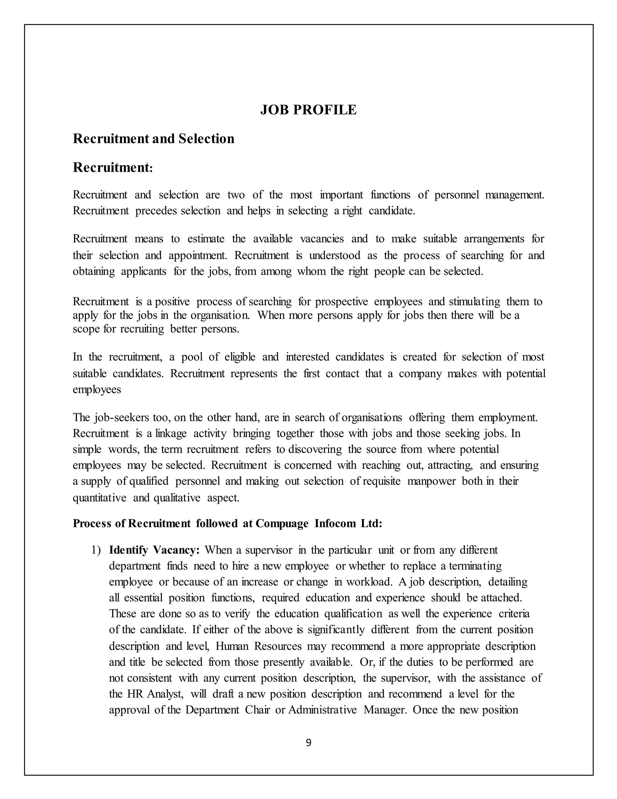 9
JOB PROFILE
Recruitment and Selection
Recruitment:
Recruitment and selection are two of the most important functions of personnel management.
Recruitment precedes selection and helps in selecting a right candidate.
Recruitment means to estimate the available vacancies and to make suitable arrangements for
their selection and appointment. Recruitment is understood as the process of searching for and
obtaining applicants for the jobs, from among whom the right people can be selected.
Recruitment is a positive process of searching for prospective employees and stimulating them to
apply for the jobs in the organisation. When more persons apply for jobs then there will be a
scope for recruiting better persons.
In the recruitment, a pool of eligible and interested candidates is created for selection of most
suitable candidates. Recruitment represents the first contact that a company makes with potential
employees
The job-seekers too, on the other hand, are in search of organisations offering them employment.
Recruitment is a linkage activity bringing together those with jobs and those seeking jobs. In
simple words, the term recruitment refers to discovering the source from where potential
employees may be selected. Recruitment is concerned with reaching out, attracting, and ensuring
a supply of qualified personnel and making out selection of requisite manpower both in their
quantitative and qualitative aspect.
Process of Recruitment followed at Compuage Infocom Ltd:
1) Identify Vacancy: When a supervisor in the particular unit or from any different
department finds need to hire a new employee or whether to replace a terminating
employee or because of an increase or change in workload. A job description, detailing
all essential position functions, required education and experience should be attached.
These are done so as to verify the education qualification as well the experience criteria
of the candidate. If either of the above is significantly different from the current position
description and level, Human Resources may recommend a more appropriate description
and title be selected from those presently available. Or, if the duties to be performed are
not consistent with any current position description, the supervisor, with the assistance of
the HR Analyst, will draft a new position description and recommend a level for the
approval of the Department Chair or Administrative Manager. Once the new position
 