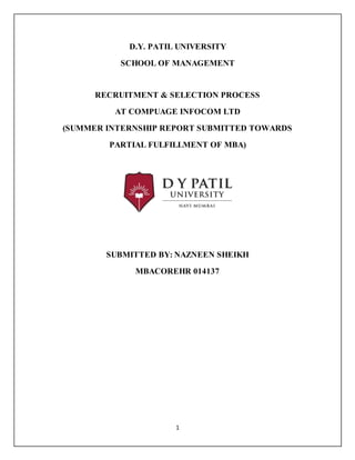 1
D.Y. PATIL UNIVERSITY
SCHOOL OF MANAGEMENT
RECRUITMENT & SELECTION PROCESS
AT COMPUAGE INFOCOM LTD
(SUMMER INTERNSHIP REPORT SUBMITTED TOWARDS
PARTIAL FULFILLMENT OF MBA)
SUBMITTED BY: NAZNEEN SHEIKH
MBACOREHR 014137
 
