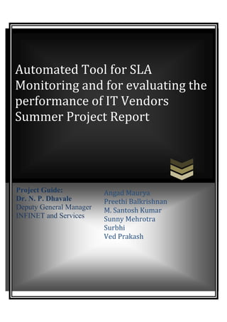 Automated Tool for SLA
Monitoring and for evaluating the
performance of IT Vendors
Summer Project Report




Project Guide:           Angad Maurya
Dr. N. P. Dhavale        Preethi Balkrishnan
Deputy General Manager   M. Santosh Kumar
INFINET and Services     Sunny Mehrotra
                         Surbhi
                         Ved Prakash
 