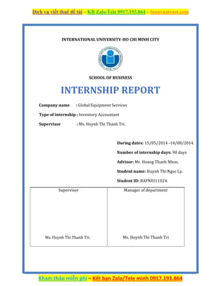 Dịch vụ viết thuê đề tài – KB Zalo/Tele 0917.193.864 – luanvantrust.com
Kham thảo miễn phí – Kết bạn Zalo/Tele mình 0917.193.864
INTERNATIONAL UNIVERSITY-HO CHI MINH CITY
SCHOOL OF BUSINESS
INTERNSHIP REPORT
Company name : Global Equipment Services
Type of internship : Inventory Accountant
Supervisor : Ms. Huynh Thi Thanh Tri.
During dates: 15/05/2014 -14/08/2014.
Number of internship days: 90 days
Advisor: Mr. Hoang Thanh Nhon.
Student name: Huynh Thi Ngoc Ly.
Student ID: BAFNIU11024.
Supervisor Manager of department
Ms. Huynh Thi Thanh Tri. Ms. Huynh Thi Thanh Tri
 