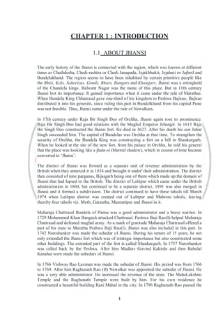 1
CHAPTER 1 : INTRODUCTION
1.1 ABOUT JHANSI
The early history of the Jhansi is connected with the region, which was known at different
times as Chedidesha, Chedi-rashtra or Chedi Janapada, Jejakbhukti, Jejahuti or Jajhotl and
Bundelakhand. The region seems to have been inhabited by certain primitive people like
the Bhils, Kols, Saheriyas, Gonds, Bhars, Bangars and Khangars. Jhansi was a stronghold
of the Chandela kings. Balwant Nagar was the name of this place. But in 11th century
Jhansi lost its importance. It gained importance when it came under the rule of Marathas.
When Bundela King Chhatrasal gave one-third of his kingdom to Peshwa Bajirao, Bajirao
distributed it into his generals, since ruling this part in Bundelkhand from his capital Pune
was not feasible. Thus, Jhansi came under the rule of Newalkars.
In 17th century under Raja Bir Singh Deo of Orchha, Jhansi again rose to prominence.
Raja Bir Singh Deo had good relations with the Mughal Emperor Jehangir. In 1613 Raja
Bir Singh Deo constructed the Jhansi fort. He died in 1627. After his death his son Juhar
Singh succeeded him. The capital of Bundelas was Orchha at that time. To strengthen the
security of Orchha, the Bundela King was constructing a fort on a hill in Shankargarh.
When he looked at the site of the new fort, from his palace in Orchha, he told his general
that the place was looking like a jhain-si (blurred shadow), which in course of time became
converted to ‘Jhansi’.
The district of Jhansi was formed as a separate unit of revenue administration by the
British when they annexed it in 1854 and brought it under' their administration. The district
then consisted of nine parganas, Bijaigarh being one of them which made up the domain of
Jhansi that had lapsed to the British. The district of Lalitpur which came under the British
administration in 1860, but continued to be a separate district, 1891 was also merged in
Jhansi and it formed a subdivision. The district continued to have these tahsils till March
1974 when Lalitpur district was created out of Lalitpur and Mahroni tahsils, leaving
thereby four tahsils viz. Moth, Garautha, Mauranipur and Jhansi in it.
Maharaja Chattrasal Bundela of Panna was a good administrator and a brave warrior. In
1729 Mohammed Khan Bangash attacked Chattrasal. Peshwa Baji Rao(I) helped Maharaja
Chattrasal and defeated mughal army. As a mark of gratitude Maharaja Chattrasal offered a
part of his state to Maratha Peshwa Baji Rao(I). Jhansi was also included in this part. In
1742 Naroshanker was made the subedar of Jhansi. During his tenure of 15 years, he not
only extended the Jhansi fort which was of strategic importance but also constructed some
other buildings. The extended part of the fort is called Shankergarh. In 1757 Naroshanker
was called back by the Peshwa. After him Madhav Govind Kakirde and then Babulal
Kanahai were made the subedars of Jhansi.
In 1766 Vishwas Rao Laxman was made the subedar of Jhansi. His period was from 1766
to 1769. After him Raghunath Rao (II) Newalkar was appointed the subedar of Jhansi. He
was a very able administrator. He increased the revenue of the state. The MahaLakshmi
Temple and the Raghunath Temple were built by him. For his own residence he
constructed a beautiful building Rani Mahal in the city. In 1796 Raghunath Rao passed the
 