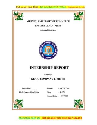 Dịch vụ viết thuê đề tài – KB Zalo/Tele 0917.193.864 – luanvantrust.com
Kham thảo miễn phí – Kết bạn Zalo/Tele mình 0917.193.864
VIETNAM UNIVERSITY OF COMMERCE
ENGLISH DEPARTMENT
------
INTERNSHIP REPORT
Company:
KE GO COMPANY LIMITED
Supervisor:
Ph.D. Nguyen Khac Nghia
Student : Vu Thi Theu
Class : K49N2
Student Code : 11D170109
 