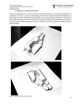 ARC2615/ARC2613/ARC2622
ARCHITECTURE INTERNSHIP LOG SHEETS AND REPORT
NAME: LIM JOE ONN
STUDENT ID: 0318679
17
2.4 INDIAN HIGH COMISSION BUILDING
Under the leadership of Ar. Lilian Tay, Director of Veritas Architects, the company participated in a
competition to bid for a project on Redeveloping the Chancery Complex and adjoining Residences of
Indian High Commission at Jalan Duta, Kuala Lumpur. As a temporary helper in the team, I studied on the
United Nation’s Embassy Perimeter Improvement Concepts and Design and created mock-up models for
the team’s experimentation purposes and learnt a thing or two on the circulation and safety criteria of
embassy design.
Figure 18: Mockup model for the competition
 