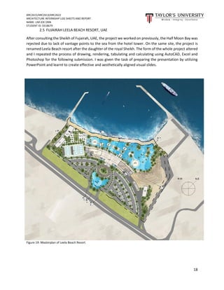 ARC2615/ARC2613/ARC2622
ARCHITECTURE INTERNSHIP LOG SHEETS AND REPORT
NAME: LIM JOE ONN
STUDENT ID: 0318679
18
2.5 FUJAIRAH LEELA BEACH RESORT, UAE
After consulting the Sheikh of Fujairah, UAE, the project we worked on previously, the Half Moon Bay was
rejected due to lack of vantage points to the sea from the hotel tower. On the same site, the project is
renamed Leela Beach resort after the daughter of the royal Sheikh. The form of the whole project altered
and I repeated the process of drawing, rendering, tabulating and calculating using AutoCAD, Excel and
Photoshop for the following submission. I was given the task of preparing the presentation by utilizing
PowerPoint and learnt to create effective and aesthetically aligned visual slides.
Figure 19: Masterplan of Leela Beach Resort
 