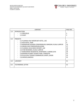 ARC2615/ARC2613/ARC2622
ARCHITECTURE INTERNSHIP LOG SHEETS AND REPORT
NAME: LIM JOE ONN
STUDENT ID: 0318679
2
CONTENT PAGE NO.
1.0 INTRODUCTION
- 1.1 PROLOGUE
- 1.2 ESSAY
3
3
2.0 PROJECTS
- 2.1 FUJAIRAH HALF MOON BAY HOTEL, UAE
- 2.2 KISH HOTEL, IRAN
- 2.3 MENERUNG SEDIADA CONDOMINIUM, BANGSAR, KUALA LUMPUR
- 2.4 INDIAN HIGH COMISSION BUILDING
- 2.5 FUJAIRAH LEELA BEACH RESORT, UAE
- 2.6 STAR RESIDENCE, KUALA LUMPUR
- 2.7 WORLDWIDE RESIDENTIAL APARTMENT, SUBANG JAYA
- 2.8 MENARA PEJABAT SCIENCE PARK, CYBERJAYA
- 2.9 PULAI GOLF COURSE COMMERCIAL SHOPS, JOHOR
- 2.10 MISCELLANEOUS
5
9
16
17
18
26
28
31
33
35
3.0 LOGSHEET 41
4.0 TESTIMONIAL LETTER 52
 