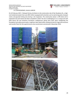 ARC2615/ARC2613/ARC2622
ARCHITECTURE INTERNSHIP LOG SHEETS AND REPORT
NAME: LIM JOE ONN
STUDENT ID: 0318679
26
2.6 STAR RESIDENCE, KUALA LUMPUR
On 20 February 2017, I followed Veritas Architects to the construction site of Star Residence KL, a high-
end residential project that costs RM 1 billion equipped with amenities such as swimming pools, banquet
rooms and gourmet dining area during a site inspection. The construction phase is 29% done and is
expected to be 223 metres tall when completed in 2019. The site is challenging as it is a unique site with
both Kenny Hill and limestone formations underground, giving extra work when establishing the
foundation and substructure works. Long hours were spent when casting concrete for huge raft structures
and transfer floors for the superstructure since construction commenced in November 2014.
 