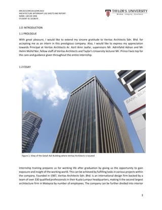 ARC2615/ARC2613/ARC2622
ARCHITECTURE INTERNSHIP LOG SHEETS AND REPORT
NAME: LIM JOE ONN
STUDENT ID: 0318679
3
1.0 INTRODUCTION
1.1 PROLOGUE
With great pleasure, I would like to extend my sincere gratitude to Veritas Architects Sdn. Bhd. for
accepting me as an intern in this prestigious company. Also, I would like to express my appreciation
towards Principal at Veritas Architects Ar. Azril Amir Jaafar, supervisors Mr. Adrinfahd Adnan and Mr
Helmi Mohd Nor, fellow staff of Veritas Architects and Taylor’s University lecturer Mr. Prince Favis Isip for
the care and guidance given throughout the entire internship.
1.2 ESSAY
Internship training prepares us for working life after graduation by giving us the opportunity to gain
exposure and insight of the working world. This can be achieved by fulfilling tasks in various projects within
the company. Founded in 1987, Veritas Architects Sdn. Bhd. is an international design firm backed by a
team of over 330 qualified professionals in their Kuala Lumpur headquarters, making it the second largest
architecture firm in Malaysia by number of employees. The company can be further divided into interior
Figure 1: View of the Getah Asli Building where Veritas Architects is located
 