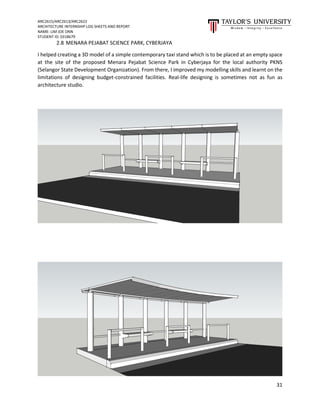ARC2615/ARC2613/ARC2622
ARCHITECTURE INTERNSHIP LOG SHEETS AND REPORT
NAME: LIM JOE ONN
STUDENT ID: 0318679
31
2.8 MENARA PEJABAT SCIENCE PARK, CYBERJAYA
I helped creating a 3D model of a simple contemporary taxi stand which is to be placed at an empty space
at the site of the proposed Menara Pejabat Science Park in Cyberjaya for the local authority PKNS
(Selangor State Development Organization). From there, I improved my modelling skills and learnt on the
limitations of designing budget-constrained facilities. Real-life designing is sometimes not as fun as
architecture studio.
 