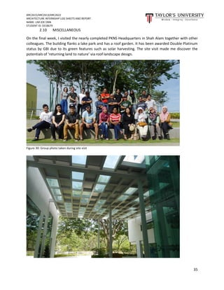 ARC2615/ARC2613/ARC2622
ARCHITECTURE INTERNSHIP LOG SHEETS AND REPORT
NAME: LIM JOE ONN
STUDENT ID: 0318679
35
2.10 MISCELLANEOUS
On the final week, I visited the nearly completed PKNS Headquarters in Shah Alam together with other
colleagues. The building flanks a lake park and has a roof garden. It has been awarded Double Platinum
status by GBI due to its green features such as solar harvesting. The site visit made me discover the
potentials of ‘returning land to nature’ via roof landscape design.
Figure 30: Group photo taken during site visit
 