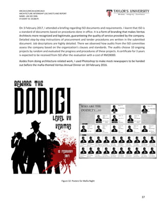 ARC2615/ARC2613/ARC2622
ARCHITECTURE INTERNSHIP LOG SHEETS AND REPORT
NAME: LIM JOE ONN
STUDENT ID: 0318679
37
On 3 February 2017, I attended a briefing regarding ISO documents and requirements. I learnt that ISO is
a standard of documents based on procedures done in office. It is a form of branding that makes Veritas
Architects more recognized and legitimate, guaranteeing the quality of service provided by the company.
Detailed step-by-step instructions of procurement and tender procedures are written in the submitted
document. Job descriptions are highly detailed. There we observed how audits from the ISO committee
assess the company based on the organization’s clauses and standards. The audits choose 10 ongoing
projects by random and evaluated the progress and procedures of these projects. A certificate for 3 years
is expected to be received from ISO after the evaluation with a cost of RM28000.
Asides from doing architecture-related work, I used Photoshop to make mock newspapers to be handed
out before the mafia-themed Veritas Annual Dinner on 18 February 2016.
Figure 32: Posters for Mafia Night
 