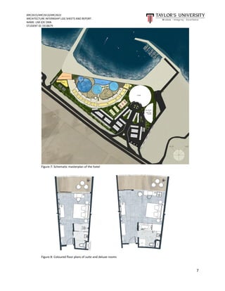 ARC2615/ARC2613/ARC2622
ARCHITECTURE INTERNSHIP LOG SHEETS AND REPORT
NAME: LIM JOE ONN
STUDENT ID: 0318679
7
Figure 7: Schematic masterplan of the hotel
Figure 8: Coloured floor plans of suite and deluxe rooms
 