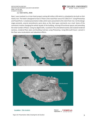 ARC2615/ARC2613/ARC2622
ARCHITECTURE INTERNSHIP LOG SHEETS AND REPORT
NAME: LIM JOE ONN
STUDENT ID: 0318679
9
2.2 KISH HOTEL, IRAN
Next, I was involved in a 4-star hotel project costing 40 million USD which is scheduled to be built on Kish
Island, Iran. The hotel is designed to have 17 floors and a total floor area of 37,338.25 m2
. Using Photoshop
and PowerPoint, I created presentation slides which were presented to the client from Iran. As the design
stage proceeds, several amendments were done as the client gave comments via e-mail. Some of the
comments involve changing the whole façade of the building, resizing of functional spaces and amending
the total number of floors. Using my digital skills, I assisted in the amendment works and created rendered
sections, rendered floor plans and building matrixes using Photoshop. Using Microsoft Excel, I joined in
the floor area recalculation and tabulation efforts.
Figure 10: Presentation slides showing the site location
 