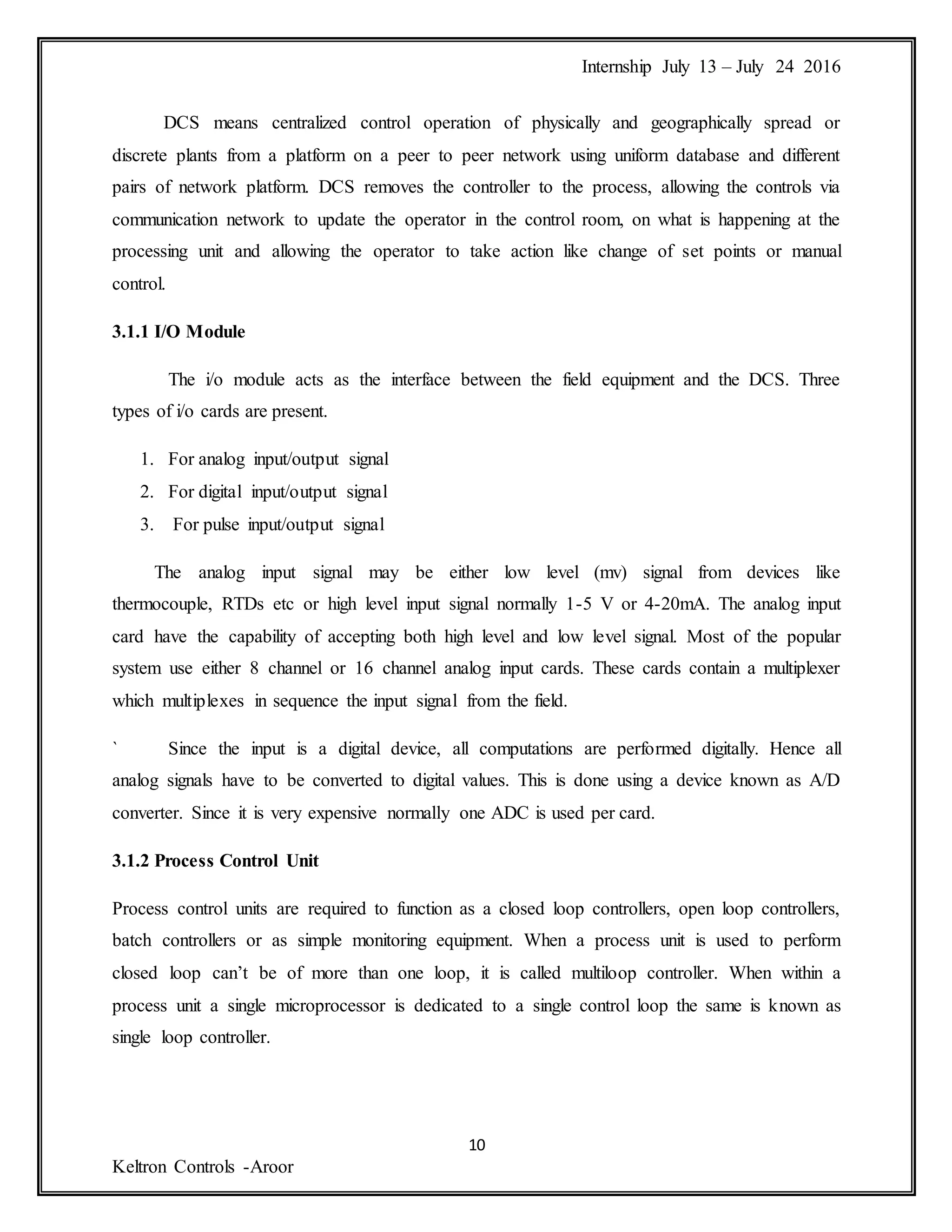 Internship July 13 – July 24 2016
10
Keltron Controls -Aroor
DCS means centralized control operation of physically and geographically spread or
discrete plants from a platform on a peer to peer network using uniform database and different
pairs of network platform. DCS removes the controller to the process, allowing the controls via
communication network to update the operator in the control room, on what is happening at the
processing unit and allowing the operator to take action like change of set points or manual
control.
3.1.1 I/O Module
The i/o module acts as the interface between the field equipment and the DCS. Three
types of i/o cards are present.
1. For analog input/output signal
2. For digital input/output signal
3. For pulse input/output signal
The analog input signal may be either low level (mv) signal from devices like
thermocouple, RTDs etc or high level input signal normally 1-5 V or 4-20mA. The analog input
card have the capability of accepting both high level and low level signal. Most of the popular
system use either 8 channel or 16 channel analog input cards. These cards contain a multiplexer
which multiplexes in sequence the input signal from the field.
` Since the input is a digital device, all computations are performed digitally. Hence all
analog signals have to be converted to digital values. This is done using a device known as A/D
converter. Since it is very expensive normally one ADC is used per card.
3.1.2 Process Control Unit
Process control units are required to function as a closed loop controllers, open loop controllers,
batch controllers or as simple monitoring equipment. When a process unit is used to perform
closed loop can’t be of more than one loop, it is called multiloop controller. When within a
process unit a single microprocessor is dedicated to a single control loop the same is known as
single loop controller.
 