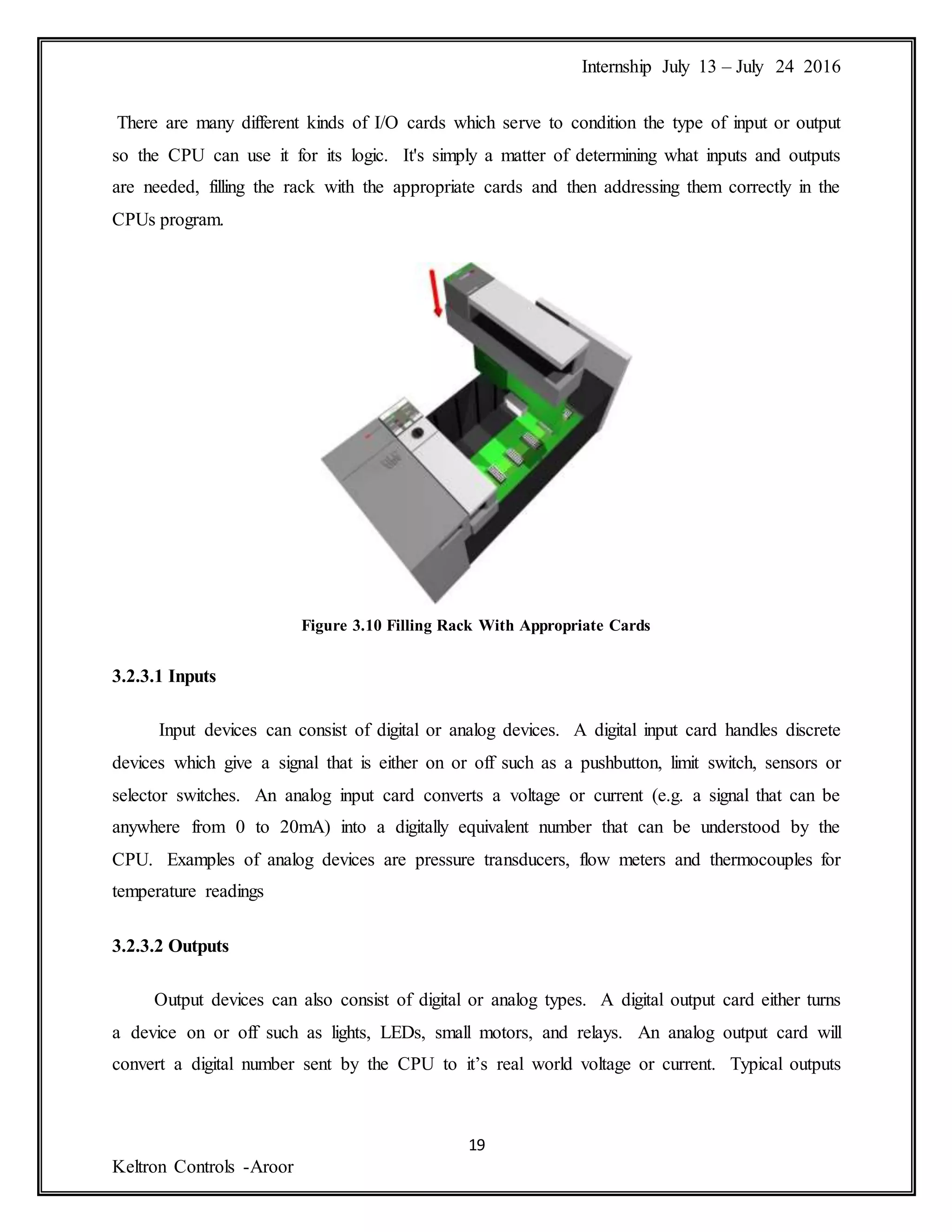 Internship July 13 – July 24 2016
19
Keltron Controls -Aroor
There are many different kinds of I/O cards which serve to condition the type of input or output
so the CPU can use it for its logic. It's simply a matter of determining what inputs and outputs
are needed, filling the rack with the appropriate cards and then addressing them correctly in the
CPUs program.
Figure 3.10 Filling Rack With Appropriate Cards
3.2.3.1 Inputs
Input devices can consist of digital or analog devices. A digital input card handles discrete
devices which give a signal that is either on or off such as a pushbutton, limit switch, sensors or
selector switches. An analog input card converts a voltage or current (e.g. a signal that can be
anywhere from 0 to 20mA) into a digitally equivalent number that can be understood by the
CPU. Examples of analog devices are pressure transducers, flow meters and thermocouples for
temperature readings
3.2.3.2 Outputs
Output devices can also consist of digital or analog types. A digital output card either turns
a device on or off such as lights, LEDs, small motors, and relays. An analog output card will
convert a digital number sent by the CPU to it’s real world voltage or current. Typical outputs
 