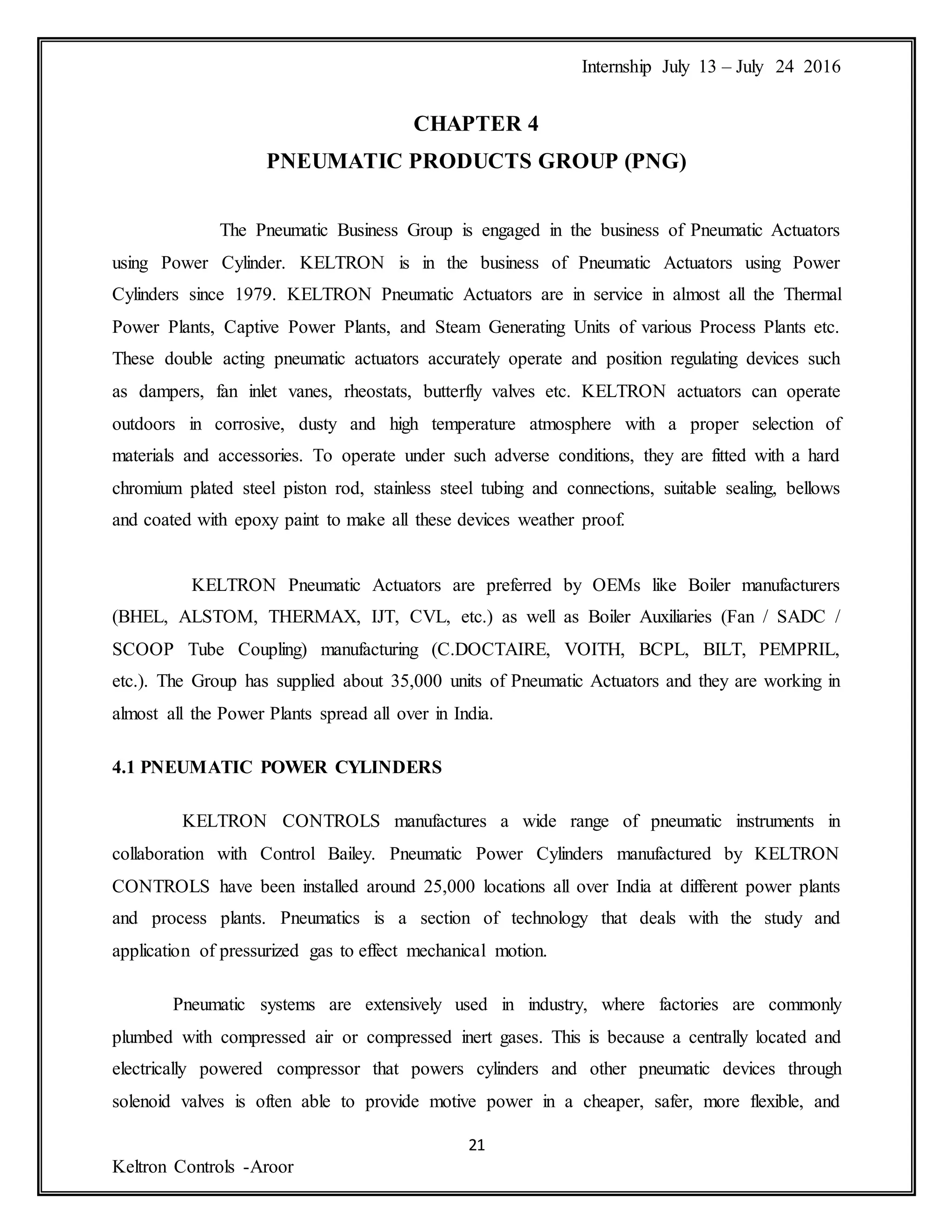 Internship July 13 – July 24 2016
21
Keltron Controls -Aroor
CHAPTER 4
PNEUMATIC PRODUCTS GROUP (PNG)
The Pneumatic Business Group is engaged in the business of Pneumatic Actuators
using Power Cylinder. KELTRON is in the business of Pneumatic Actuators using Power
Cylinders since 1979. KELTRON Pneumatic Actuators are in service in almost all the Thermal
Power Plants, Captive Power Plants, and Steam Generating Units of various Process Plants etc.
These double acting pneumatic actuators accurately operate and position regulating devices such
as dampers, fan inlet vanes, rheostats, butterfly valves etc. KELTRON actuators can operate
outdoors in corrosive, dusty and high temperature atmosphere with a proper selection of
materials and accessories. To operate under such adverse conditions, they are fitted with a hard
chromium plated steel piston rod, stainless steel tubing and connections, suitable sealing, bellows
and coated with epoxy paint to make all these devices weather proof.
KELTRON Pneumatic Actuators are preferred by OEMs like Boiler manufacturers
(BHEL, ALSTOM, THERMAX, IJT, CVL, etc.) as well as Boiler Auxiliaries (Fan / SADC /
SCOOP Tube Coupling) manufacturing (C.DOCTAIRE, VOITH, BCPL, BILT, PEMPRIL,
etc.). The Group has supplied about 35,000 units of Pneumatic Actuators and they are working in
almost all the Power Plants spread all over in India.
4.1 PNEUMATIC POWER CYLINDERS
KELTRON CONTROLS manufactures a wide range of pneumatic instruments in
collaboration with Control Bailey. Pneumatic Power Cylinders manufactured by KELTRON
CONTROLS have been installed around 25,000 locations all over India at different power plants
and process plants. Pneumatics is a section of technology that deals with the study and
application of pressurized gas to effect mechanical motion.
Pneumatic systems are extensively used in industry, where factories are commonly
plumbed with compressed air or compressed inert gases. This is because a centrally located and
electrically powered compressor that powers cylinders and other pneumatic devices through
solenoid valves is often able to provide motive power in a cheaper, safer, more flexible, and
 