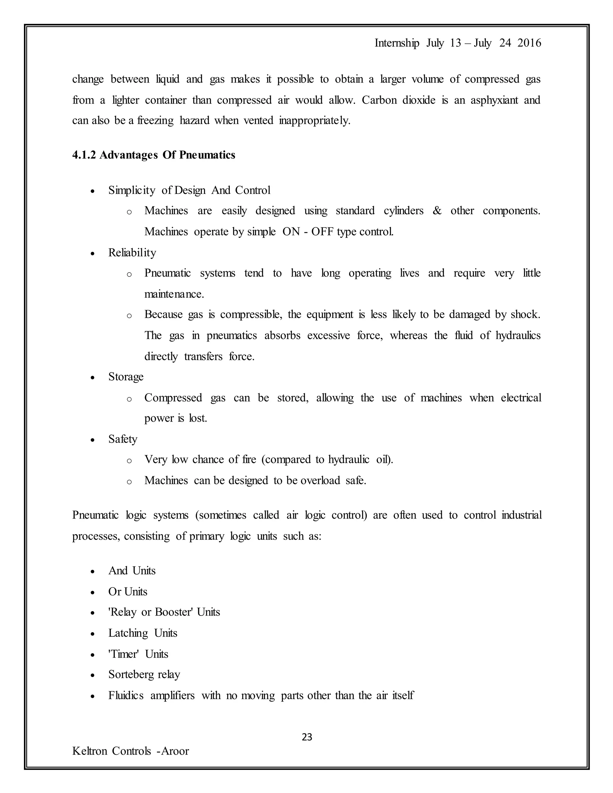 Internship July 13 – July 24 2016
23
Keltron Controls -Aroor
change between liquid and gas makes it possible to obtain a larger volume of compressed gas
from a lighter container than compressed air would allow. Carbon dioxide is an asphyxiant and
can also be a freezing hazard when vented inappropriately.
4.1.2 Advantages Of Pneumatics
 Simplicity of Design And Control
o Machines are easily designed using standard cylinders & other components.
Machines operate by simple ON - OFF type control.
 Reliability
o Pneumatic systems tend to have long operating lives and require very little
maintenance.
o Because gas is compressible, the equipment is less likely to be damaged by shock.
The gas in pneumatics absorbs excessive force, whereas the fluid of hydraulics
directly transfers force.
 Storage
o Compressed gas can be stored, allowing the use of machines when electrical
power is lost.
 Safety
o Very low chance of fire (compared to hydraulic oil).
o Machines can be designed to be overload safe.
Pneumatic logic systems (sometimes called air logic control) are often used to control industrial
processes, consisting of primary logic units such as:
 And Units
 Or Units
 'Relay or Booster' Units
 Latching Units
 'Timer' Units
 Sorteberg relay
 Fluidics amplifiers with no moving parts other than the air itself
 