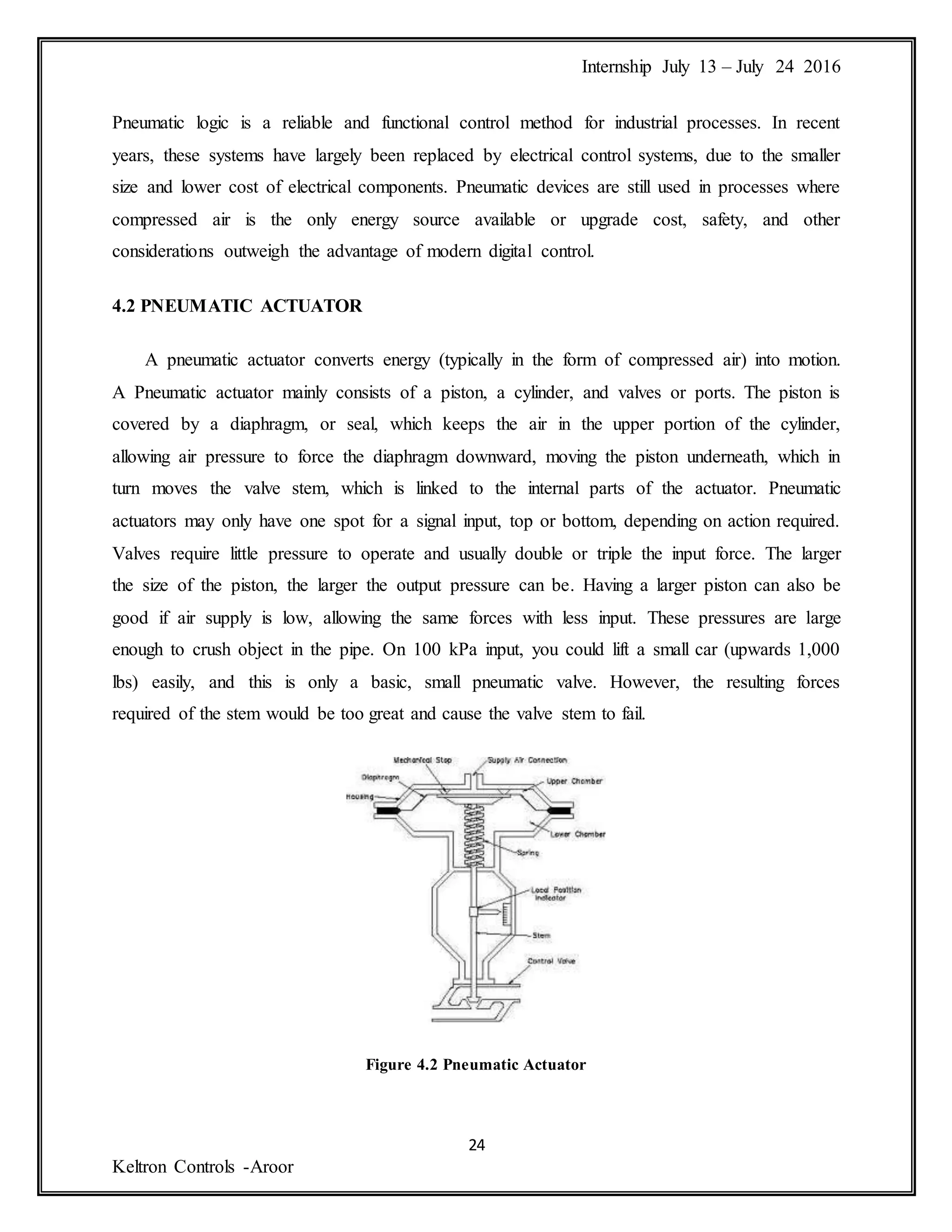 Internship July 13 – July 24 2016
24
Keltron Controls -Aroor
Pneumatic logic is a reliable and functional control method for industrial processes. In recent
years, these systems have largely been replaced by electrical control systems, due to the smaller
size and lower cost of electrical components. Pneumatic devices are still used in processes where
compressed air is the only energy source available or upgrade cost, safety, and other
considerations outweigh the advantage of modern digital control.
4.2 PNEUMATIC ACTUATOR
A pneumatic actuator converts energy (typically in the form of compressed air) into motion.
A Pneumatic actuator mainly consists of a piston, a cylinder, and valves or ports. The piston is
covered by a diaphragm, or seal, which keeps the air in the upper portion of the cylinder,
allowing air pressure to force the diaphragm downward, moving the piston underneath, which in
turn moves the valve stem, which is linked to the internal parts of the actuator. Pneumatic
actuators may only have one spot for a signal input, top or bottom, depending on action required.
Valves require little pressure to operate and usually double or triple the input force. The larger
the size of the piston, the larger the output pressure can be. Having a larger piston can also be
good if air supply is low, allowing the same forces with less input. These pressures are large
enough to crush object in the pipe. On 100 kPa input, you could lift a small car (upwards 1,000
lbs) easily, and this is only a basic, small pneumatic valve. However, the resulting forces
required of the stem would be too great and cause the valve stem to fail.
Figure 4.2 Pneumatic Actuator
 