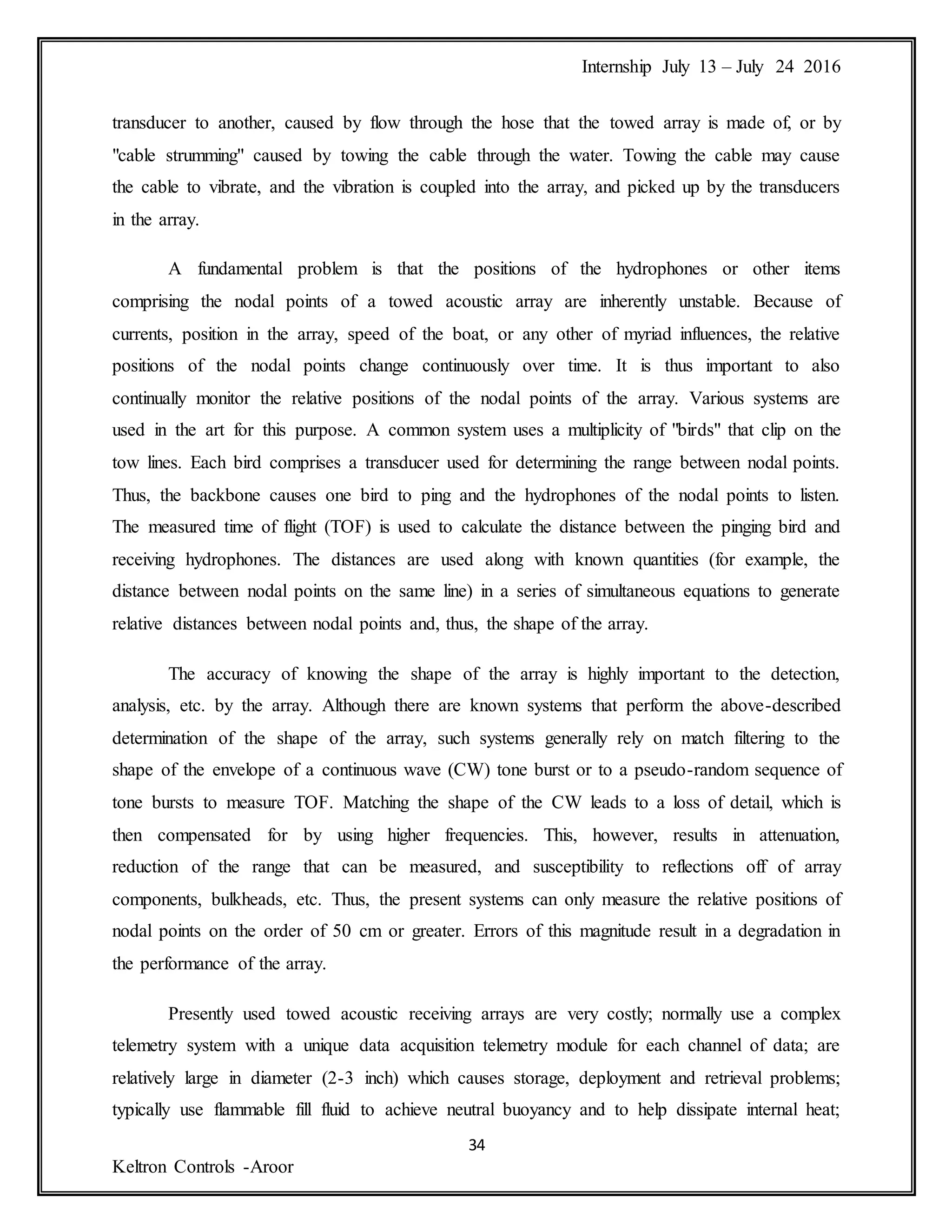 Internship July 13 – July 24 2016
34
Keltron Controls -Aroor
transducer to another, caused by flow through the hose that the towed array is made of, or by
"cable strumming" caused by towing the cable through the water. Towing the cable may cause
the cable to vibrate, and the vibration is coupled into the array, and picked up by the transducers
in the array.
A fundamental problem is that the positions of the hydrophones or other items
comprising the nodal points of a towed acoustic array are inherently unstable. Because of
currents, position in the array, speed of the boat, or any other of myriad influences, the relative
positions of the nodal points change continuously over time. It is thus important to also
continually monitor the relative positions of the nodal points of the array. Various systems are
used in the art for this purpose. A common system uses a multiplicity of "birds" that clip on the
tow lines. Each bird comprises a transducer used for determining the range between nodal points.
Thus, the backbone causes one bird to ping and the hydrophones of the nodal points to listen.
The measured time of flight (TOF) is used to calculate the distance between the pinging bird and
receiving hydrophones. The distances are used along with known quantities (for example, the
distance between nodal points on the same line) in a series of simultaneous equations to generate
relative distances between nodal points and, thus, the shape of the array.
The accuracy of knowing the shape of the array is highly important to the detection,
analysis, etc. by the array. Although there are known systems that perform the above-described
determination of the shape of the array, such systems generally rely on match filtering to the
shape of the envelope of a continuous wave (CW) tone burst or to a pseudo-random sequence of
tone bursts to measure TOF. Matching the shape of the CW leads to a loss of detail, which is
then compensated for by using higher frequencies. This, however, results in attenuation,
reduction of the range that can be measured, and susceptibility to reflections off of array
components, bulkheads, etc. Thus, the present systems can only measure the relative positions of
nodal points on the order of 50 cm or greater. Errors of this magnitude result in a degradation in
the performance of the array.
Presently used towed acoustic receiving arrays are very costly; normally use a complex
telemetry system with a unique data acquisition telemetry module for each channel of data; are
relatively large in diameter (2-3 inch) which causes storage, deployment and retrieval problems;
typically use flammable fill fluid to achieve neutral buoyancy and to help dissipate internal heat;
 