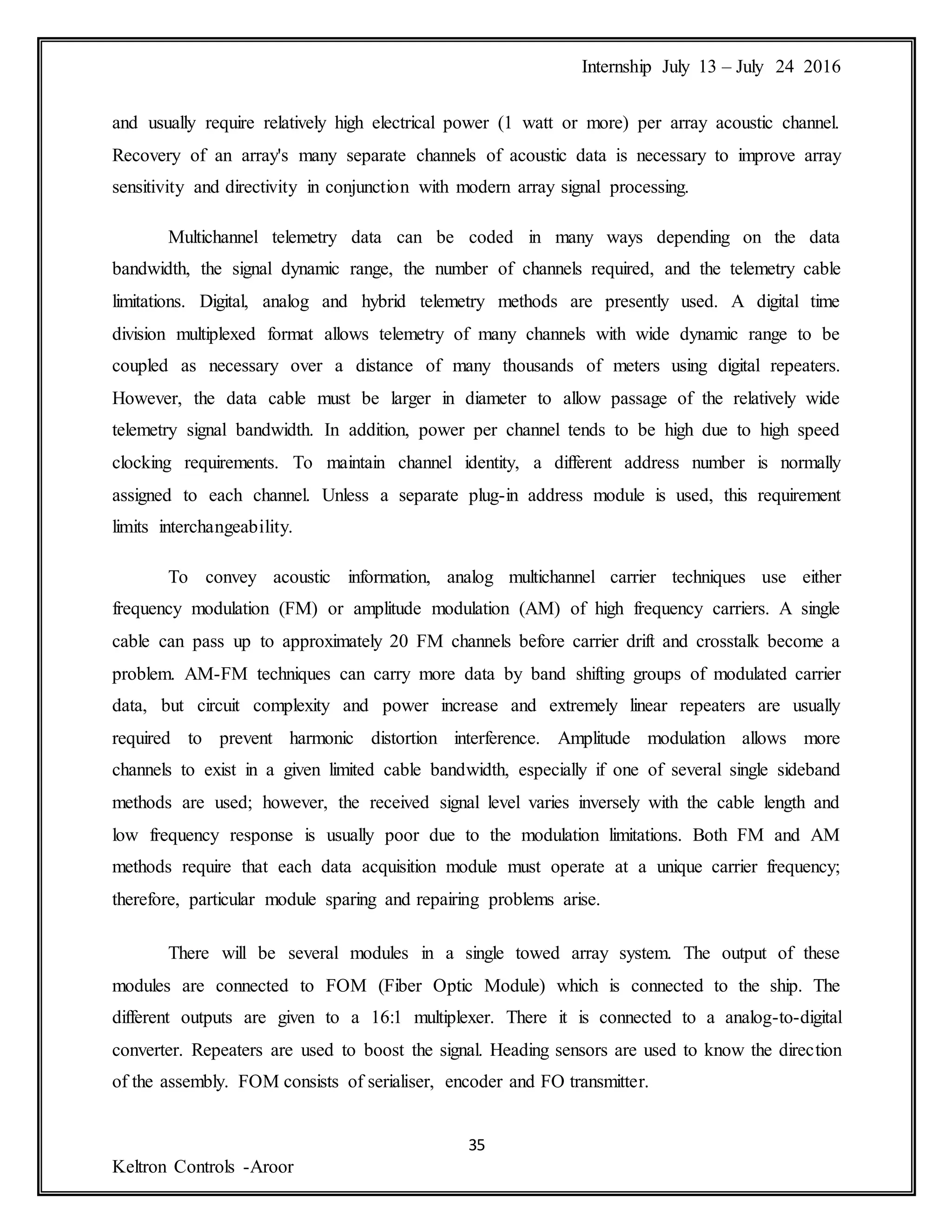 Internship July 13 – July 24 2016
35
Keltron Controls -Aroor
and usually require relatively high electrical power (1 watt or more) per array acoustic channel.
Recovery of an array's many separate channels of acoustic data is necessary to improve array
sensitivity and directivity in conjunction with modern array signal processing.
Multichannel telemetry data can be coded in many ways depending on the data
bandwidth, the signal dynamic range, the number of channels required, and the telemetry cable
limitations. Digital, analog and hybrid telemetry methods are presently used. A digital time
division multiplexed format allows telemetry of many channels with wide dynamic range to be
coupled as necessary over a distance of many thousands of meters using digital repeaters.
However, the data cable must be larger in diameter to allow passage of the relatively wide
telemetry signal bandwidth. In addition, power per channel tends to be high due to high speed
clocking requirements. To maintain channel identity, a different address number is normally
assigned to each channel. Unless a separate plug-in address module is used, this requirement
limits interchangeability.
To convey acoustic information, analog multichannel carrier techniques use either
frequency modulation (FM) or amplitude modulation (AM) of high frequency carriers. A single
cable can pass up to approximately 20 FM channels before carrier drift and crosstalk become a
problem. AM-FM techniques can carry more data by band shifting groups of modulated carrier
data, but circuit complexity and power increase and extremely linear repeaters are usually
required to prevent harmonic distortion interference. Amplitude modulation allows more
channels to exist in a given limited cable bandwidth, especially if one of several single sideband
methods are used; however, the received signal level varies inversely with the cable length and
low frequency response is usually poor due to the modulation limitations. Both FM and AM
methods require that each data acquisition module must operate at a unique carrier frequency;
therefore, particular module sparing and repairing problems arise.
There will be several modules in a single towed array system. The output of these
modules are connected to FOM (Fiber Optic Module) which is connected to the ship. The
different outputs are given to a 16:1 multiplexer. There it is connected to a analog-to-digital
converter. Repeaters are used to boost the signal. Heading sensors are used to know the direction
of the assembly. FOM consists of serialiser, encoder and FO transmitter.
 