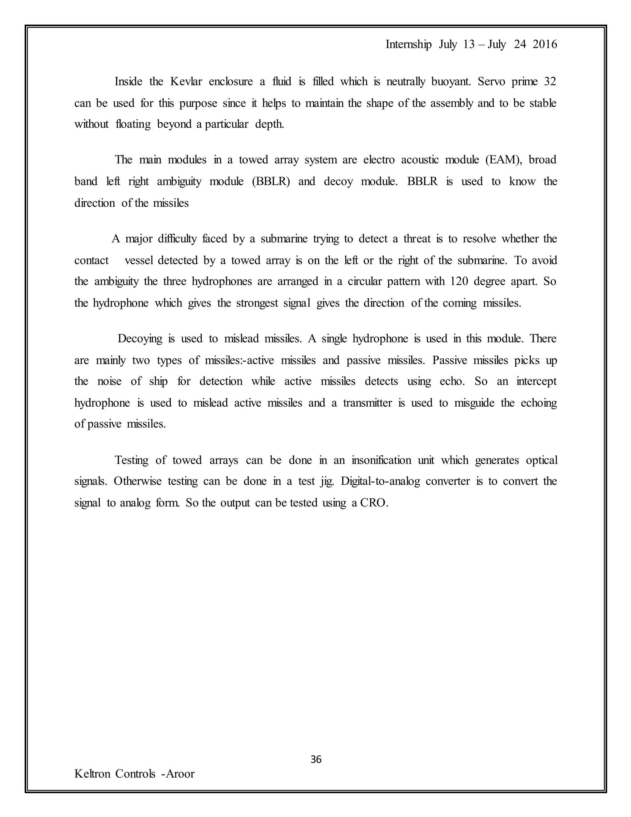 Internship July 13 – July 24 2016
36
Keltron Controls -Aroor
Inside the Kevlar enclosure a fluid is filled which is neutrally buoyant. Servo prime 32
can be used for this purpose since it helps to maintain the shape of the assembly and to be stable
without floating beyond a particular depth.
The main modules in a towed array system are electro acoustic module (EAM), broad
band left right ambiguity module (BBLR) and decoy module. BBLR is used to know the
direction of the missiles
A major difficulty faced by a submarine trying to detect a threat is to resolve whether the
contact vessel detected by a towed array is on the left or the right of the submarine. To avoid
the ambiguity the three hydrophones are arranged in a circular pattern with 120 degree apart. So
the hydrophone which gives the strongest signal gives the direction of the coming missiles.
Decoying is used to mislead missiles. A single hydrophone is used in this module. There
are mainly two types of missiles:-active missiles and passive missiles. Passive missiles picks up
the noise of ship for detection while active missiles detects using echo. So an intercept
hydrophone is used to mislead active missiles and a transmitter is used to misguide the echoing
of passive missiles.
Testing of towed arrays can be done in an insonification unit which generates optical
signals. Otherwise testing can be done in a test jig. Digital-to-analog converter is to convert the
signal to analog form. So the output can be tested using a CRO.
 