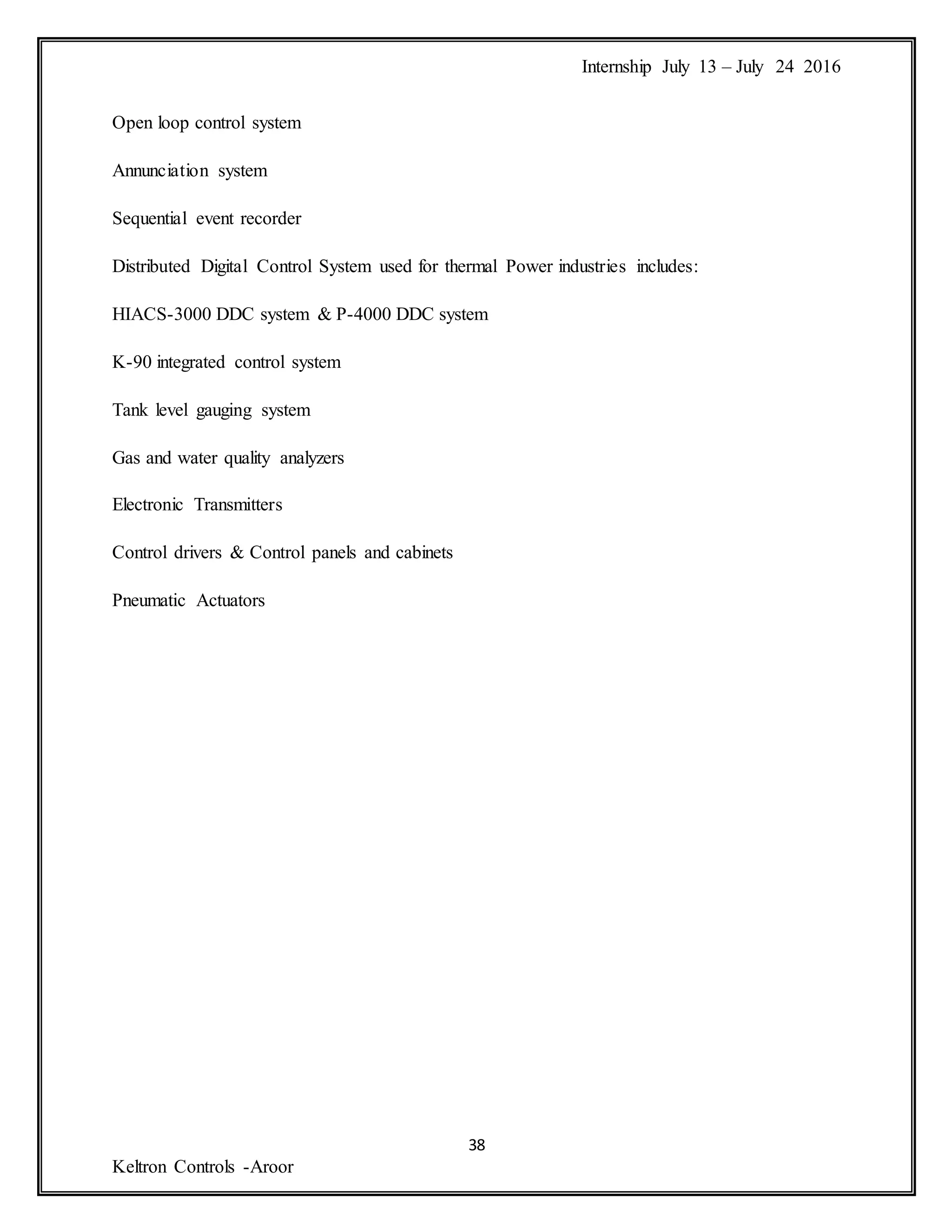 Internship July 13 – July 24 2016
38
Keltron Controls -Aroor
Open loop control system
Annunciation system
Sequential event recorder
Distributed Digital Control System used for thermal Power industries includes:
HIACS-3000 DDC system & P-4000 DDC system
K-90 integrated control system
Tank level gauging system
Gas and water quality analyzers
Electronic Transmitters
Control drivers & Control panels and cabinets
Pneumatic Actuators
 