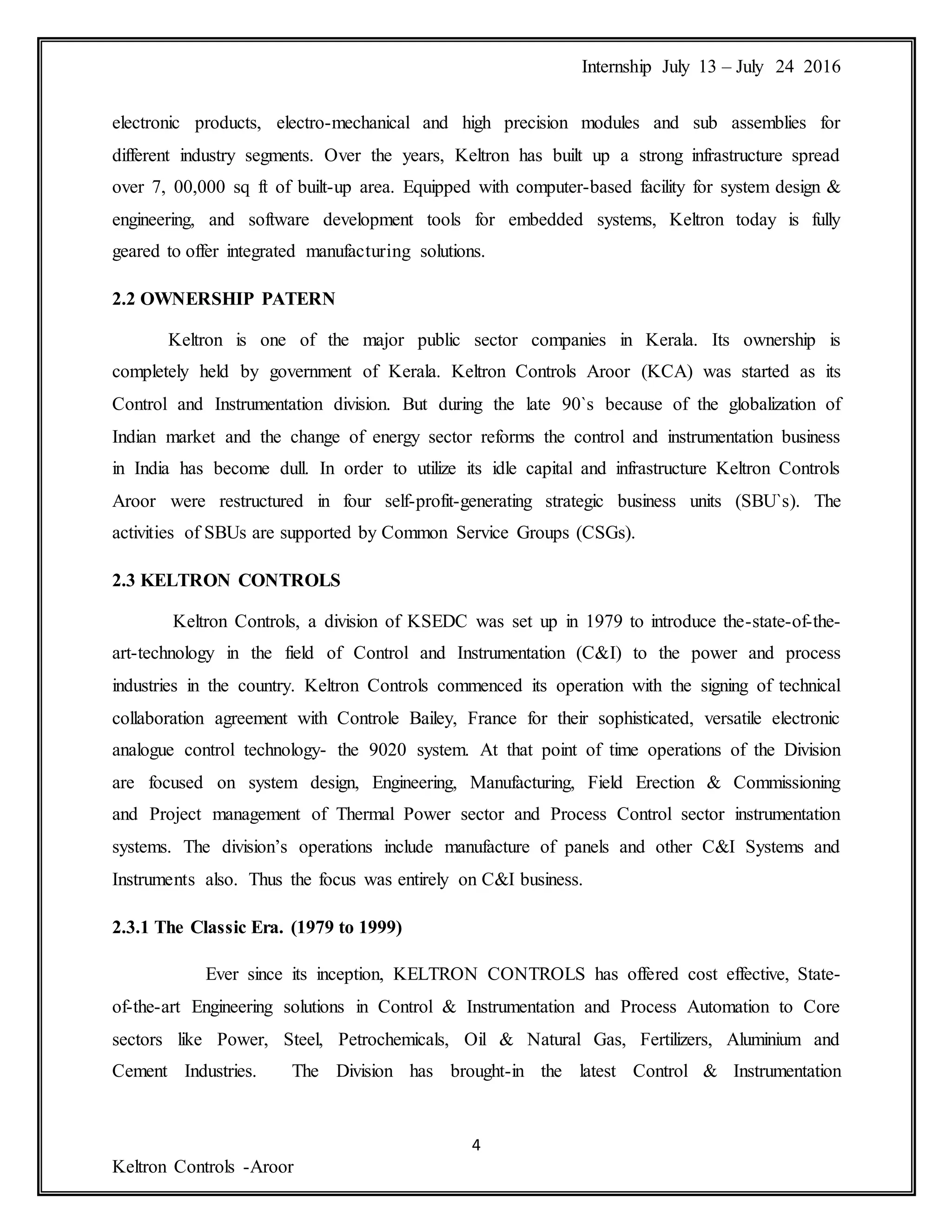 Internship July 13 – July 24 2016
4
Keltron Controls -Aroor
electronic products, electro-mechanical and high precision modules and sub assemblies for
different industry segments. Over the years, Keltron has built up a strong infrastructure spread
over 7, 00,000 sq ft of built-up area. Equipped with computer-based facility for system design &
engineering, and software development tools for embedded systems, Keltron today is fully
geared to offer integrated manufacturing solutions.
2.2 OWNERSHIP PATERN
Keltron is one of the major public sector companies in Kerala. Its ownership is
completely held by government of Kerala. Keltron Controls Aroor (KCA) was started as its
Control and Instrumentation division. But during the late 90`s because of the globalization of
Indian market and the change of energy sector reforms the control and instrumentation business
in India has become dull. In order to utilize its idle capital and infrastructure Keltron Controls
Aroor were restructured in four self-profit-generating strategic business units (SBU`s). The
activities of SBUs are supported by Common Service Groups (CSGs).
2.3 KELTRON CONTROLS
Keltron Controls, a division of KSEDC was set up in 1979 to introduce the-state-of-the-
art-technology in the field of Control and Instrumentation (C&I) to the power and process
industries in the country. Keltron Controls commenced its operation with the signing of technical
collaboration agreement with Controle Bailey, France for their sophisticated, versatile electronic
analogue control technology- the 9020 system. At that point of time operations of the Division
are focused on system design, Engineering, Manufacturing, Field Erection & Commissioning
and Project management of Thermal Power sector and Process Control sector instrumentation
systems. The division’s operations include manufacture of panels and other C&I Systems and
Instruments also. Thus the focus was entirely on C&I business.
2.3.1 The Classic Era. (1979 to 1999)
Ever since its inception, KELTRON CONTROLS has offered cost effective, State-
of-the-art Engineering solutions in Control & Instrumentation and Process Automation to Core
sectors like Power, Steel, Petrochemicals, Oil & Natural Gas, Fertilizers, Aluminium and
Cement Industries. The Division has brought-in the latest Control & Instrumentation
 