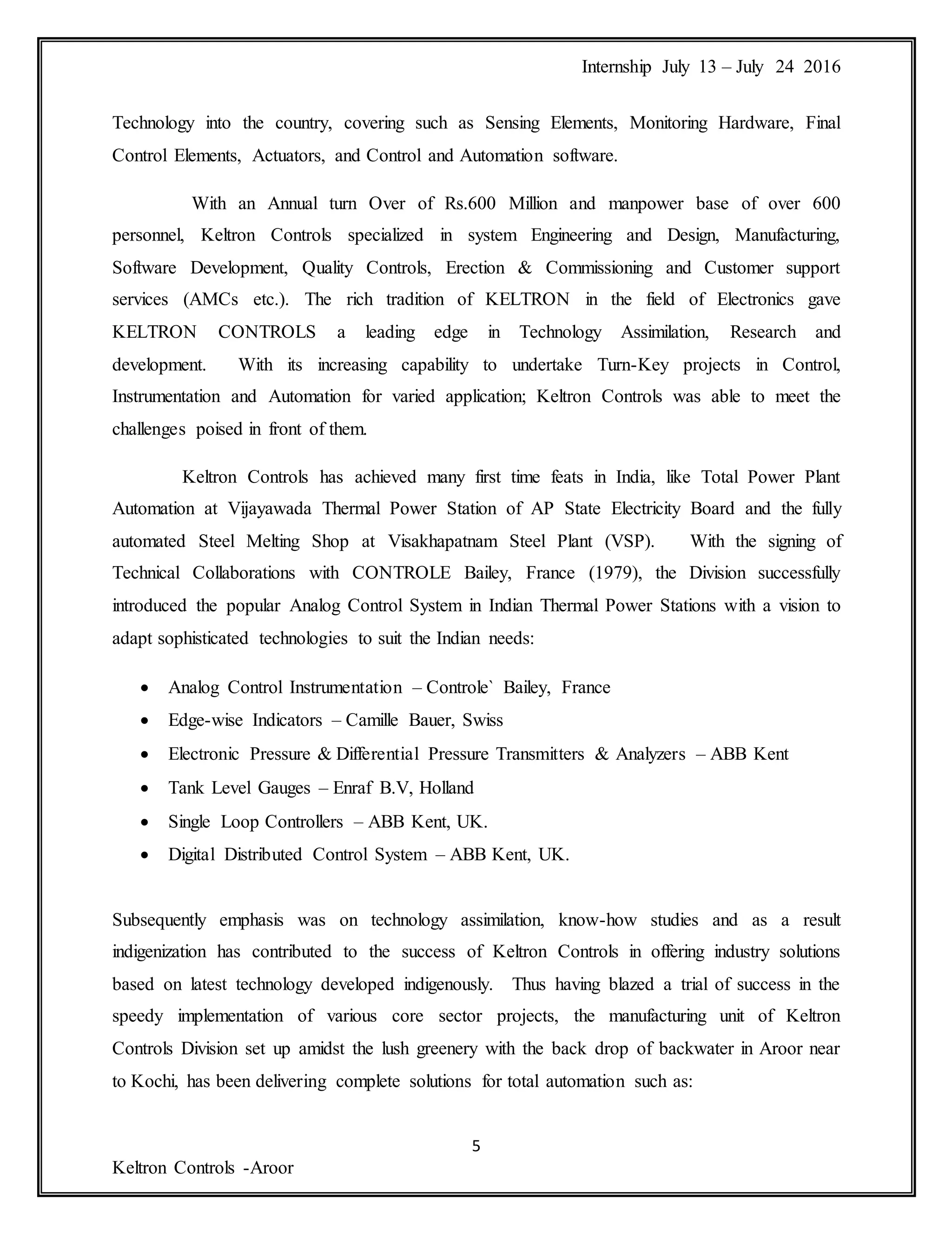 Internship July 13 – July 24 2016
5
Keltron Controls -Aroor
Technology into the country, covering such as Sensing Elements, Monitoring Hardware, Final
Control Elements, Actuators, and Control and Automation software.
With an Annual turn Over of Rs.600 Million and manpower base of over 600
personnel, Keltron Controls specialized in system Engineering and Design, Manufacturing,
Software Development, Quality Controls, Erection & Commissioning and Customer support
services (AMCs etc.). The rich tradition of KELTRON in the field of Electronics gave
KELTRON CONTROLS a leading edge in Technology Assimilation, Research and
development. With its increasing capability to undertake Turn-Key projects in Control,
Instrumentation and Automation for varied application; Keltron Controls was able to meet the
challenges poised in front of them.
Keltron Controls has achieved many first time feats in India, like Total Power Plant
Automation at Vijayawada Thermal Power Station of AP State Electricity Board and the fully
automated Steel Melting Shop at Visakhapatnam Steel Plant (VSP). With the signing of
Technical Collaborations with CONTROLE Bailey, France (1979), the Division successfully
introduced the popular Analog Control System in Indian Thermal Power Stations with a vision to
adapt sophisticated technologies to suit the Indian needs:
 Analog Control Instrumentation – Controle` Bailey, France
 Edge-wise Indicators – Camille Bauer, Swiss
 Electronic Pressure & Differential Pressure Transmitters & Analyzers – ABB Kent
 Tank Level Gauges – Enraf B.V, Holland
 Single Loop Controllers – ABB Kent, UK.
 Digital Distributed Control System – ABB Kent, UK.
Subsequently emphasis was on technology assimilation, know-how studies and as a result
indigenization has contributed to the success of Keltron Controls in offering industry solutions
based on latest technology developed indigenously. Thus having blazed a trial of success in the
speedy implementation of various core sector projects, the manufacturing unit of Keltron
Controls Division set up amidst the lush greenery with the back drop of backwater in Aroor near
to Kochi, has been delivering complete solutions for total automation such as:
 