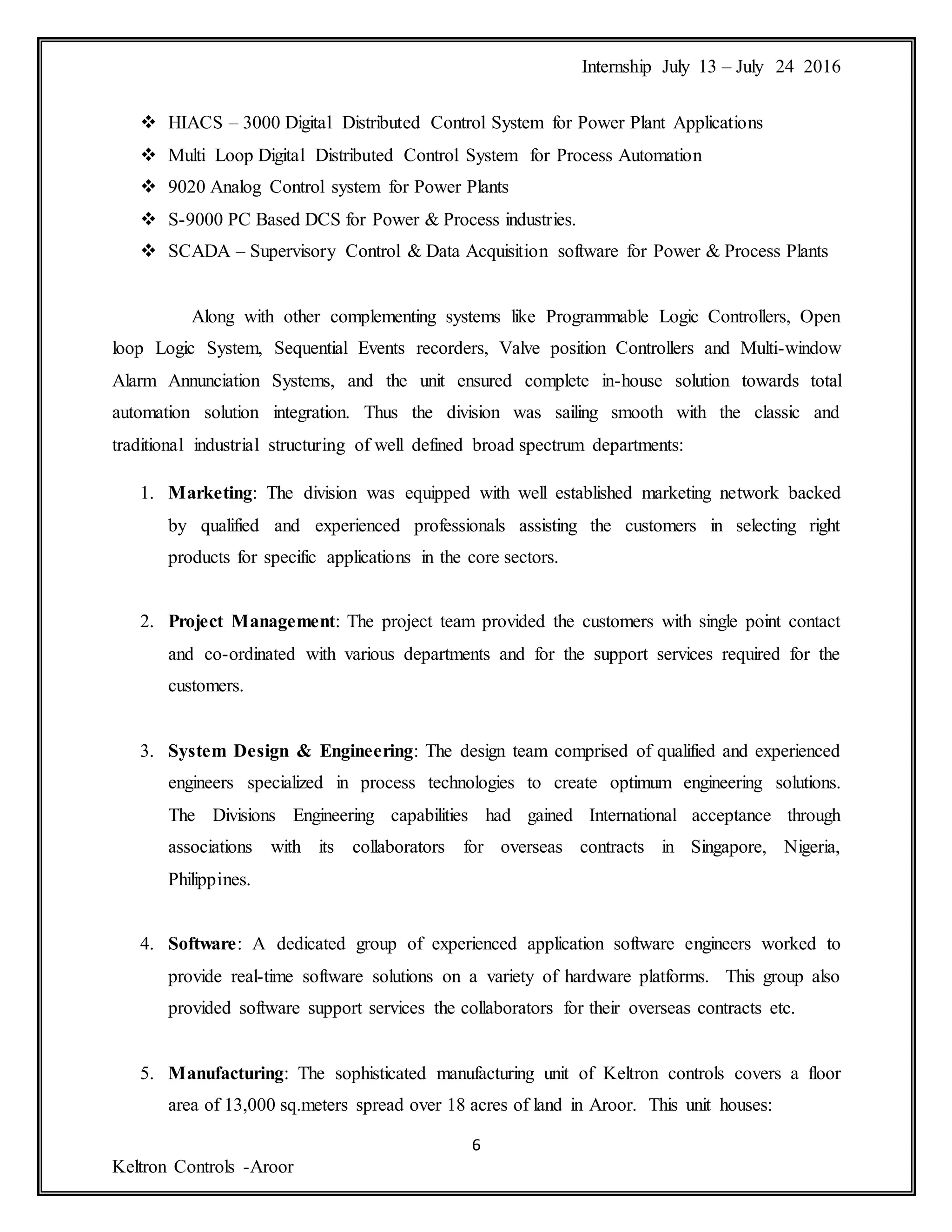 Internship July 13 – July 24 2016
6
Keltron Controls -Aroor
 HIACS – 3000 Digital Distributed Control System for Power Plant Applications
 Multi Loop Digital Distributed Control System for Process Automation
 9020 Analog Control system for Power Plants
 S-9000 PC Based DCS for Power & Process industries.
 SCADA – Supervisory Control & Data Acquisition software for Power & Process Plants
Along with other complementing systems like Programmable Logic Controllers, Open
loop Logic System, Sequential Events recorders, Valve position Controllers and Multi-window
Alarm Annunciation Systems, and the unit ensured complete in-house solution towards total
automation solution integration. Thus the division was sailing smooth with the classic and
traditional industrial structuring of well defined broad spectrum departments:
1. Marketing: The division was equipped with well established marketing network backed
by qualified and experienced professionals assisting the customers in selecting right
products for specific applications in the core sectors.
2. Project Management: The project team provided the customers with single point contact
and co-ordinated with various departments and for the support services required for the
customers.
3. System Design & Engineering: The design team comprised of qualified and experienced
engineers specialized in process technologies to create optimum engineering solutions.
The Divisions Engineering capabilities had gained International acceptance through
associations with its collaborators for overseas contracts in Singapore, Nigeria,
Philippines.
4. Software: A dedicated group of experienced application software engineers worked to
provide real-time software solutions on a variety of hardware platforms. This group also
provided software support services the collaborators for their overseas contracts etc.
5. Manufacturing: The sophisticated manufacturing unit of Keltron controls covers a floor
area of 13,000 sq.meters spread over 18 acres of land in Aroor. This unit houses:
 