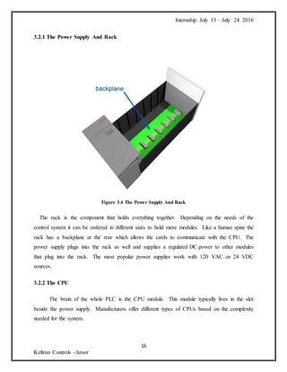 Internship July 13 – July 24 2016
16
Keltron Controls -Aroor
3.2.1 The Power Supply And Rack
Figure 3.6 The Power Supply And Rack
The rack is the component that holds everything together. Depending on the needs of the
control system it can be ordered in different sizes to hold more modules. Like a human spine the
rack has a backplane at the rear which allows the cards to communicate with the CPU. The
power supply plugs into the rack as well and supplies a regulated DC power to other modules
that plug into the rack. The most popular power supplies work with 120 VAC or 24 VDC
sources.
3.2.2 The CPU
The brain of the whole PLC is the CPU module. This module typically lives in the slot
beside the power supply. Manufacturers offer different types of CPUs based on the complexity
needed for the system.
 