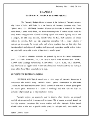 Internship July 13 – July 24 2016
21
Keltron Controls -Aroor
CHAPTER 4
PNEUMATIC PRODUCTS GROUP (PNG)
The Pneumatic Business Group is engaged in the business of Pneumatic Actuators
using Power Cylinder. KELTRON is in the business of Pneumatic Actuators using Power
Cylinders since 1979. KELTRON Pneumatic Actuators are in service in almost all the Thermal
Power Plants, Captive Power Plants, and Steam Generating Units of various Process Plants etc.
These double acting pneumatic actuators accurately operate and position regulating devices such
as dampers, fan inlet vanes, rheostats, butterfly valves etc. KELTRON actuators can operate
outdoors in corrosive, dusty and high temperature atmosphere with a proper selection of
materials and accessories. To operate under such adverse conditions, they are fitted with a hard
chromium plated steel piston rod, stainless steel tubing and connections, suitable sealing, bellows
and coated with epoxy paint to make all these devices weather proof.
KELTRON Pneumatic Actuators are preferred by OEMs like Boiler manufacturers
(BHEL, ALSTOM, THERMAX, IJT, CVL, etc.) as well as Boiler Auxiliaries (Fan / SADC /
SCOOP Tube Coupling) manufacturing (C.DOCTAIRE, VOITH, BCPL, BILT, PEMPRIL,
etc.). The Group has supplied about 35,000 units of Pneumatic Actuators and they are working in
almost all the Power Plants spread all over in India.
4.1 PNEUMATIC POWER CYLINDERS
KELTRON CONTROLS manufactures a wide range of pneumatic instruments in
collaboration with Control Bailey. Pneumatic Power Cylinders manufactured by KELTRON
CONTROLS have been installed around 25,000 locations all over India at different power plants
and process plants. Pneumatics is a section of technology that deals with the study and
application of pressurized gas to effect mechanical motion.
Pneumatic systems are extensively used in industry, where factories are commonly
plumbed with compressed air or compressed inert gases. This is because a centrally located and
electrically powered compressor that powers cylinders and other pneumatic devices through
solenoid valves is often able to provide motive power in a cheaper, safer, more flexible, and
 