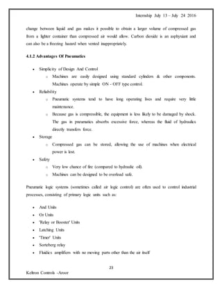 Internship July 13 – July 24 2016
23
Keltron Controls -Aroor
change between liquid and gas makes it possible to obtain a larger volume of compressed gas
from a lighter container than compressed air would allow. Carbon dioxide is an asphyxiant and
can also be a freezing hazard when vented inappropriately.
4.1.2 Advantages Of Pneumatics
 Simplicity of Design And Control
o Machines are easily designed using standard cylinders & other components.
Machines operate by simple ON - OFF type control.
 Reliability
o Pneumatic systems tend to have long operating lives and require very little
maintenance.
o Because gas is compressible, the equipment is less likely to be damaged by shock.
The gas in pneumatics absorbs excessive force, whereas the fluid of hydraulics
directly transfers force.
 Storage
o Compressed gas can be stored, allowing the use of machines when electrical
power is lost.
 Safety
o Very low chance of fire (compared to hydraulic oil).
o Machines can be designed to be overload safe.
Pneumatic logic systems (sometimes called air logic control) are often used to control industrial
processes, consisting of primary logic units such as:
 And Units
 Or Units
 'Relay or Booster' Units
 Latching Units
 'Timer' Units
 Sorteberg relay
 Fluidics amplifiers with no moving parts other than the air itself
 