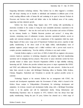 Internship July 13 – July 24 2016
3
Keltron Controls -Aroor
burgeoning information technology industry. Thus Keltron has in effect triggered a revolution
that still keeps churning out its benefits to individuals and institutions in different parts of the
world, touching different walks of human life and continuing in its quest to Innovate Products &
Processes and Services that would add further value to the livelihood areas of the country,
supporting real time industrial growth.
Keltron has been making things happen since 1973 starting with spearheading an
electronics revolution in the country to being the most sustainable electronics corporation in the
state sector. “ Relitronics” – that was the word used by for the products and services of Keltron
by the visionary founder i.e.: “Reliable Electronic products and services”. A strong infra-
structure, enterprising team of enthusiastic in-mates, innovative operational methods, accent on
quality and customer-orientation are the core competencies of the organization which has made
things happen all these years. Large pool of Experienced Technical man power, expertise in high
quality manufacturing is the direct result of the highly skilled, multi-disciplinary team of
graduate engineers, project managers and a skilled workforce with a proven track record in
complex precision manufacturing. Now the visibility of Keltron is very much evident.
Currently Keltron employs a work force of 2000 of which 400 are engineers who possess
extensive hands-on experience in technology integration and adoption, high-Tech manufacturing
operations and in managing turn-key projects. Man power at space electronics section has been
specially trained at Indian space Research Organization (ISRO) in high reliability soldering,
harnessing and QC. Keltron also provides technical man power to major organization like ONGC
and VSSC and collaborators like Hitachi Japan. Country wide sales network - Keltron has an all
India Sales network in place with full-fledged Marketing offices in Mumbai, Delhi, Kolkata,
Chennai, Bangalore, Hyderabad and Trivandrum to provide the quickest possible service to
customer.
Technology Support at the moment; Keltron has an arrangement with CDAC, the
research and development organization under the Government of India, which is located in the
Keltron House campus in Vellayambalam (Trivandrum), for technology development and
adaptation. An in-house research and development facility along with a full-fledged Knowledge
Centre is in the pipeline and will be implemented shortly. Strong Infrastructure and
Manufacturing Experience since its inception in 1973, Keltron’s forte has always been high
quality manufacturing. During the past 30 years, Keltron has churned out a whole range of
 