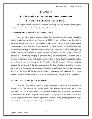 Internship July 13 – July 24 2016
30
Keltron Controls -Aroor
CHAPTER 5
INFORMATION TECHNOLOGY GROUP (ITG) AND
STRATEGIC SERVICES GROUP (STSG)
This chapter explains about the information technology and the strategic services groups
of keltron controls Arror and also describes about their products
5.1 INFORMATION TECHNOLOGY GROUP (ITG)
Over the years, Keltron Controls division has diversified into Information Technology
also by starting the manufacture of Computers in 1999. Of late, the Division has diversified its
operations into Defense field in close association with NPOL, Cochin as well as into shipping
instrumentation in association with Cochin Shipyard Ltd. Over the years, Keltron has been riding
the wave of technology focusing its strength on technology adaptation for the common good by
enabling the use of computers in several segments of business and life. Today, Keltron has
widened its IT horizon by enlarging its production base, and entering other IT domains such as
software development, training and support services. Being a Public Sector organization, Keltron
has a focused interest in catering to the IT needs of the Government of Kerala configuring
solutions that encompass all the key departments of the State administration. Keltron computers
are in use in all Government Departments as well as the schools of the State. In the Government
Secretariat, the entire IT infrastructure is planned, implemented and maintained by Keltron.
Keltron computers are manufactured at Keltron Communication Complex Monvila Trivandrum.
5.2 STRATEGIC SERVICES GROUP. (STSG)
During late 2000 Keltron controls seriously understood the needs of the requirements of
defense sector. The Division has already entered into Defense related production in close
association with NPOL under DRDO and provides solutions for the hardware and software
requirements for the NPOL designed product profile. This group is in the thresh hold of more
focused larger business from defense departments. Presently having secured production orders
from BEL, the leading Navaratna Company in Central PSU.
 