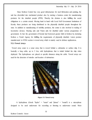 Internship July 13 – July 24 2016
31
Keltron Controls -Aroor
Since Keltron Control has very good infrastructure for steel fabrication and painting, the
unit has diversified into mechanical product also by starting a business center for manufacturing
products for the disabled people (PPD). Thereby the division is also fulfilling the social
obligations to a certain extend. Moving hand in hand with Local Self Government Institutions of
Kerala, these products are being distributed to the physically disabled people throughout the
state. In addition to manufacturing of mobility products, the center is also involved in trading of
locomotive devices. Hearing aids and Vision aids for disabled under various programmes of
government. In fact the government of Kerala had bestowed greater faith in Keltron by declaring
Keltron a Nodel Agency for fulfilling the requirements of physically disabled. Latest product
manufactured in STSG section is towed array which is mainly used in defence applications.
5.2.1 Towed Arrays
Towed array sonar is a sonar array that is towed behind a submarine or surface ship. It is
basically a long cable, up to 5 km, with hydrophones that is trailed behind the ship when
deployed. The hydrophones are placed at specific distances along the cable. Towed arrays are
used for the detection of missiles and location of submarines
Figure 5.1 Towed Array
A hydrophone (Greek "hydro" = "water" and "phone" = "sound") is a microphone
designed to be used underwater for recording or listening to underwater sound. Most
 