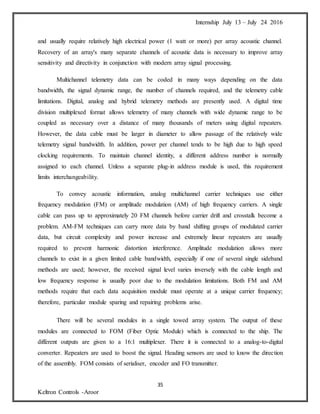 Internship July 13 – July 24 2016
35
Keltron Controls -Aroor
and usually require relatively high electrical power (1 watt or more) per array acoustic channel.
Recovery of an array's many separate channels of acoustic data is necessary to improve array
sensitivity and directivity in conjunction with modern array signal processing.
Multichannel telemetry data can be coded in many ways depending on the data
bandwidth, the signal dynamic range, the number of channels required, and the telemetry cable
limitations. Digital, analog and hybrid telemetry methods are presently used. A digital time
division multiplexed format allows telemetry of many channels with wide dynamic range to be
coupled as necessary over a distance of many thousands of meters using digital repeaters.
However, the data cable must be larger in diameter to allow passage of the relatively wide
telemetry signal bandwidth. In addition, power per channel tends to be high due to high speed
clocking requirements. To maintain channel identity, a different address number is normally
assigned to each channel. Unless a separate plug-in address module is used, this requirement
limits interchangeability.
To convey acoustic information, analog multichannel carrier techniques use either
frequency modulation (FM) or amplitude modulation (AM) of high frequency carriers. A single
cable can pass up to approximately 20 FM channels before carrier drift and crosstalk become a
problem. AM-FM techniques can carry more data by band shifting groups of modulated carrier
data, but circuit complexity and power increase and extremely linear repeaters are usually
required to prevent harmonic distortion interference. Amplitude modulation allows more
channels to exist in a given limited cable bandwidth, especially if one of several single sideband
methods are used; however, the received signal level varies inversely with the cable length and
low frequency response is usually poor due to the modulation limitations. Both FM and AM
methods require that each data acquisition module must operate at a unique carrier frequency;
therefore, particular module sparing and repairing problems arise.
There will be several modules in a single towed array system. The output of these
modules are connected to FOM (Fiber Optic Module) which is connected to the ship. The
different outputs are given to a 16:1 multiplexer. There it is connected to a analog-to-digital
converter. Repeaters are used to boost the signal. Heading sensors are used to know the direction
of the assembly. FOM consists of serialiser, encoder and FO transmitter.
 