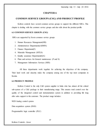 Internship July 13 – July 24 2016
37
Keltron Controls -Aroor
CHAPTER 6
COMMON SERVICE GROUPS (CSG) AND PRODUCT PROFILE
Keltron controls have several common service groups to support the different SBUs. This
chapter is dealing with the common service groups and also tells about the product profile
6.1 COMMON SERVICE GROUPS (CSG)
SBUs are supported by Seven common service groups
1. Human Resources Management(HR)
2. Administration Departments(ADMN)
3. Finance Department(F)
4. Materials Management (MTLS)
5. Quality assurance Department(QA)
6. Plant and services for General maintenance (P and S)
7. Management Information Services (MIS)
All these departments work together for achieving the objectives of the company.
Their hard work and sincerity make the company among one of the top most companies in
Kerala.
6.2 PRODUCT PROFILE
Keltron Control is the only C&I system supplier in India who has almost all the critical
sub-system of a C&I package in their manufacturing range. This ensures total control over the
quality of the integrated control and instrumentation system in addition to providing life long
after sales support to the customer. The product range includes:
9020 Analog control system
Data acquisition system (DAS)
Programmable logic controller (PLC)
 