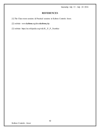 Internship July 13 – July 24 2016
42
Keltron Controls -Aroor
REFERENCES
[1] The Class-room sessions & Practical sessions in Keltron Controls Aroor.
[2] website- www.keltron.org/aboutkeltron.php
[3] website- https://en.wikipedia.org/wiki/K._P._P._Nambiar
 